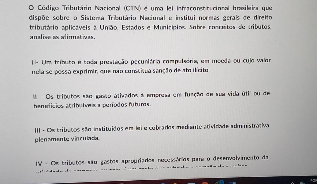 Código Tributário Nacional (CTN) é uma lei infraconstitucional brasileira que 
dispõe sobre o Sistema Tributário Nacional e institui normas gerais de direito 
tributário aplicáveis à União, Estados e Municípios. Sobre conceitos de tributos, 
analise as afirmativas. 
II- Um tributo é toda prestação pecuniária compulsória, em moeda ou cujo valor 
nela se possa exprimir, que não constitua sanção de ato ilícito 
II - Os tributos são gasto ativados à empresa em função de sua vida útil ou de 
benefícios atribuíveis a períodos futuros. 
III - Os tributos são instituídos em lei e cobrados mediante atividade administrativa 
plenamente vinculada. 
IV - Os tributos são gastos apropriados necessários para o desenvolvimento da