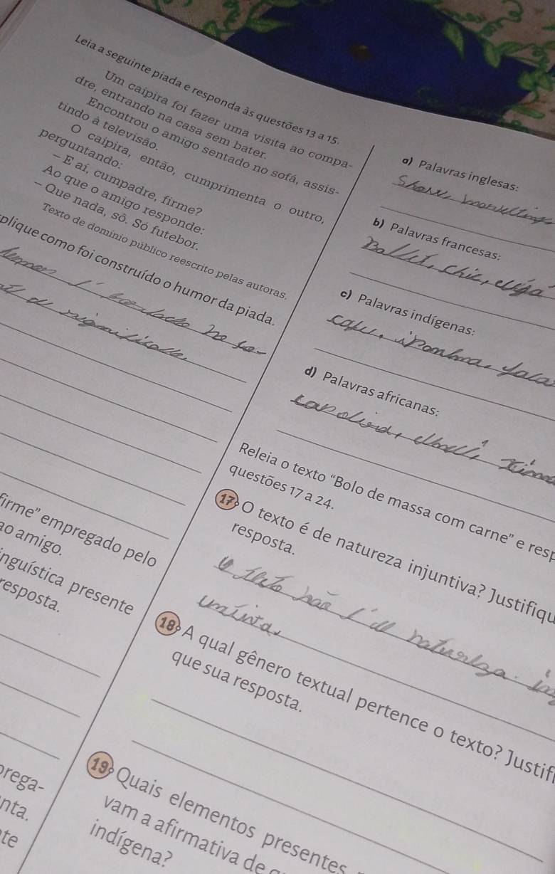 eia a seguinte piada e responda às questões 13 a 1. 
Ire, entrando na casa sem bater 
tindo à televisão 
Im caipira foi fazer uma visita ao compa σ) Palavras inglesas: 
Encontrou o amigo sentado no sofá, assis 
perguntando: 
- É aí, cumpadre, firme? 
O caípira, então, cumprimenta o outre b) Palavras francesas: 
Ao que o amigo responde 
- Que nada, sô. Só futebor 
_ 
_lique como foi construído o humor da piada__ 
_Texto de domínio público reescrito pelas autoras c) Palavras indígenas: 
_ 
_ 
_ 
_d) Palavras africanas 
_ 
_ 
_ 
_questões 17 a 24 
Releia o texto “Bolo de massa com carne” e res 
rme' empregado pelo 
resposta. 
O texto é de natureza injuntiva? Justifio 
º amigo. aguística presente_ 
esposta. que sua resposta 
_ 
_ 
_A qual gênero textual pertence o texto? Just 
rega- 
9 Quais elementos presente 
nta. indígena? 
vam a afirmativa de 
te