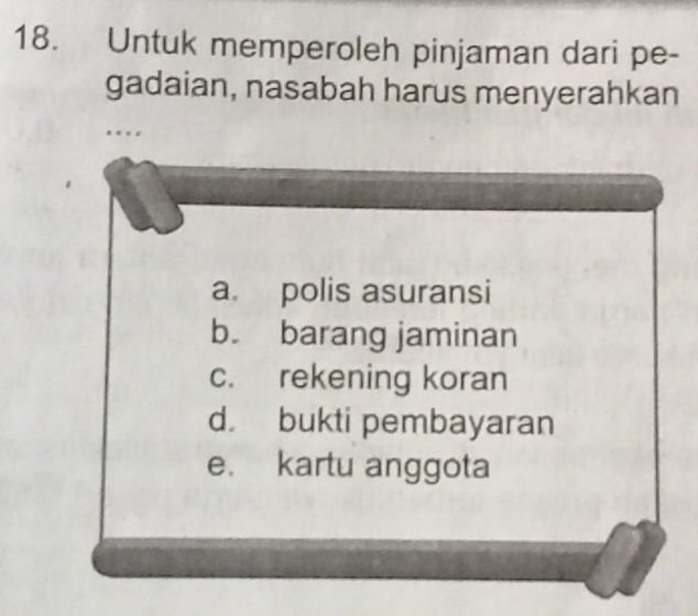 Untuk memperoleh pinjaman dari pe-
gadaian, nasabah harus menyerahkan
…
a. polis asuransi
b. barang jaminan
c. rekening koran
d bukti pembayaran
e. kartu anggota