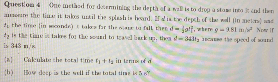 One method for determining the depth of a well is to drop a stone into it and then 
measure the time it takes until the splash is heard. If d is the depth of the well (in meters) and
t_1 the time (in seconds) it takes for the stone to fall, then d= 1/2 gt_1^(2 , where g=9.81m/s^2). Now if
t_2 is the time it takes for the sound to travel back up, then d=343t_2 because the speed of sound 
is 343 m/s. 
(a) Calculate the total time t_1+t_2 in terms of d. 
(b) How deep is the well if the total time is 5 s?