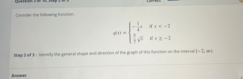 of 10, step 2 0f Correct 
Consider the following function.
q(x)=beginarrayl - 1/4 x  5/7 sqrt[3](x)endarray. if beginarrayr x
i f 
Step 2 of 3 : Identify the general shape and direction of the graph of this function on the interval [-2,∈fty ). 
Answer