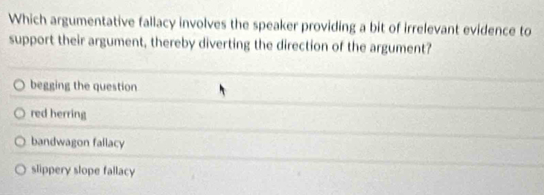 Which argumentative fallacy involves the speaker providing a bit of irrelevant evidence to
support their argument, thereby diverting the direction of the argument?
begging the question
red herring
bandwagon fallacy
slippery slope fallacy