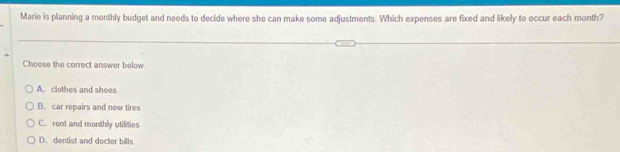 Marie is planning a monthly budget and needs to decide where she can make some adjustments. Which expenses are fixed and likely to occur each month?
Choose the correct answer below
A. clothes and shoes
B. car repairs and new tires
C. rent and monthly utilities
D. dentist and doctor bills