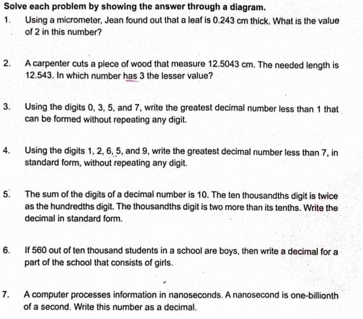 Solve each problem by showing the answer through a diagram. 
1. Using a micrometer, Jean found out that a leaf is 0.243 cm thick. What is the value 
of 2 in this number? 
2. A carpenter cuts a piece of wood that measure 12.5043 cm. The needed length is
12.543. In which number has 3 the lesser value? 
3. Using the digits 0, 3, 5, and 7, write the greatest decimal number less than 1 that 
can be formed without repeating any digit. 
4. Using the digits 1, 2, 6, 5, and 9, write the greatest decimal number less than 7, in 
standard form, without repeating any digit. 
5. The sum of the digits of a decimal number is 10. The ten thousandths digit is twice 
as the hundredths digit. The thousandths digit is two more than its tenths. Write the 
decimal in standard form. 
6. If 560 out of ten thousand students in a school are boys, then write a decimal for a 
part of the school that consists of girls. 
7. A computer processes information in nanoseconds. A nanosecond is one-billionth 
of a second. Write this number as a decimal.