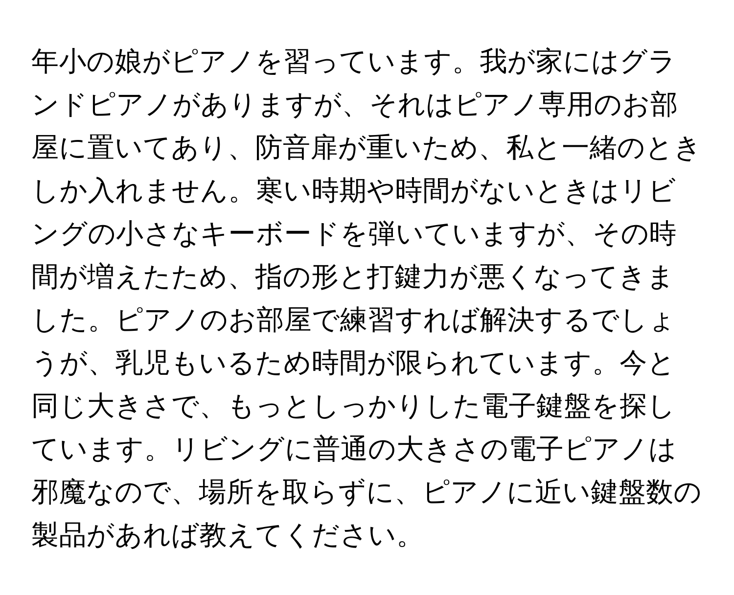 年小の娘がピアノを習っています。我が家にはグランドピアノがありますが、それはピアノ専用のお部屋に置いてあり、防音扉が重いため、私と一緒のときしか入れません。寒い時期や時間がないときはリビングの小さなキーボードを弾いていますが、その時間が増えたため、指の形と打鍵力が悪くなってきました。ピアノのお部屋で練習すれば解決するでしょうが、乳児もいるため時間が限られています。今と同じ大きさで、もっとしっかりした電子鍵盤を探しています。リビングに普通の大きさの電子ピアノは邪魔なので、場所を取らずに、ピアノに近い鍵盤数の製品があれば教えてください。