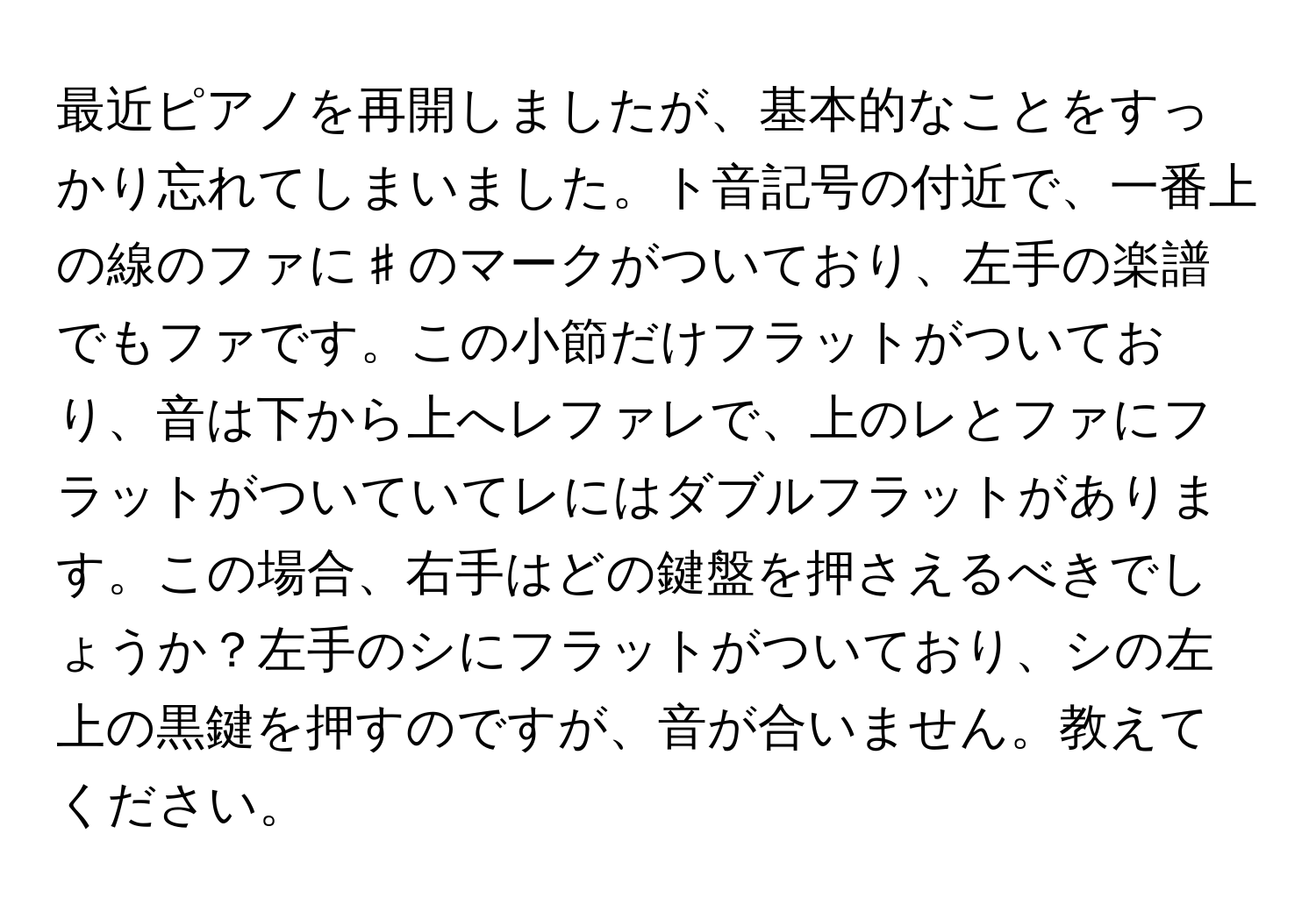 最近ピアノを再開しましたが、基本的なことをすっかり忘れてしまいました。ト音記号の付近で、一番上の線のファに♯のマークがついており、左手の楽譜でもファです。この小節だけフラットがついており、音は下から上へレファレで、上のレとファにフラットがついていてレにはダブルフラットがあります。この場合、右手はどの鍵盤を押さえるべきでしょうか？左手のシにフラットがついており、シの左上の黒鍵を押すのですが、音が合いません。教えてください。