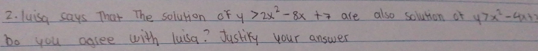 luisa says That The solution of y>2x^2-8x+7 are also solution of y>x^2-4x+3
Do you agree with luisa? Justify your answer