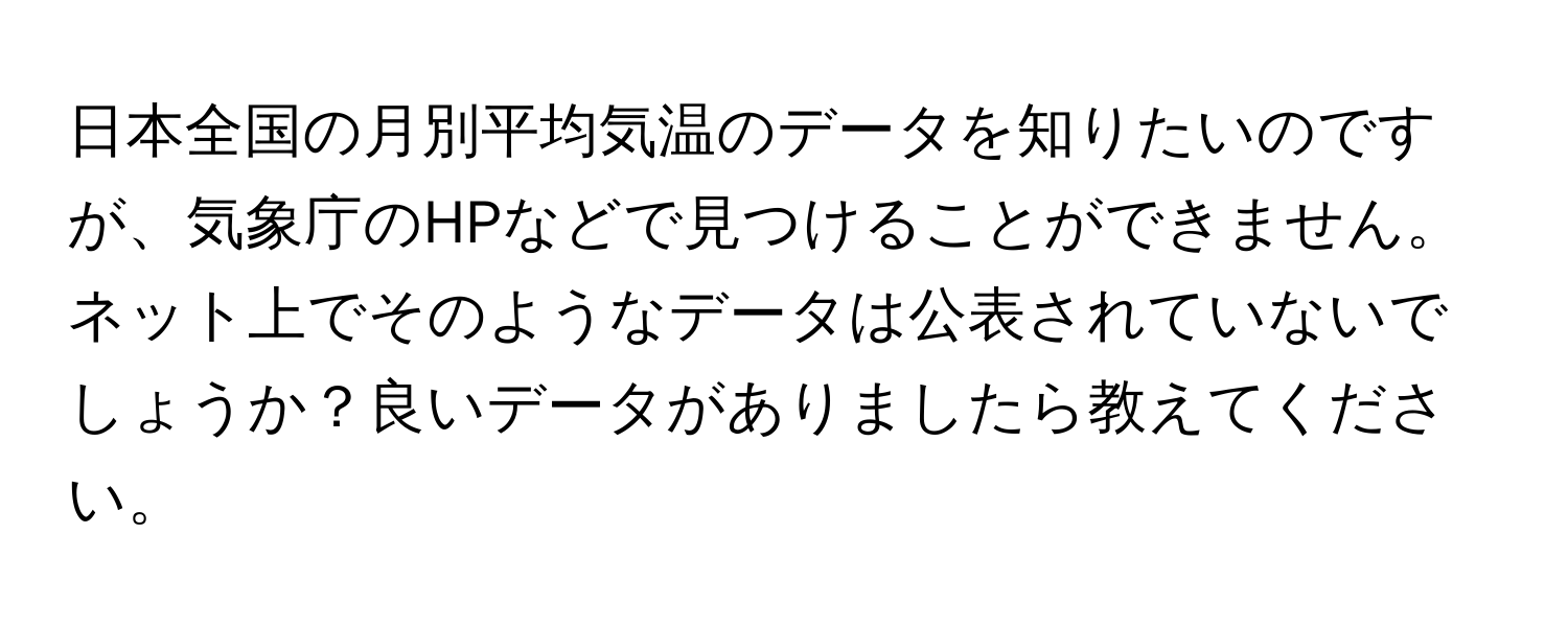 日本全国の月別平均気温のデータを知りたいのですが、気象庁のHPなどで見つけることができません。ネット上でそのようなデータは公表されていないでしょうか？良いデータがありましたら教えてください。