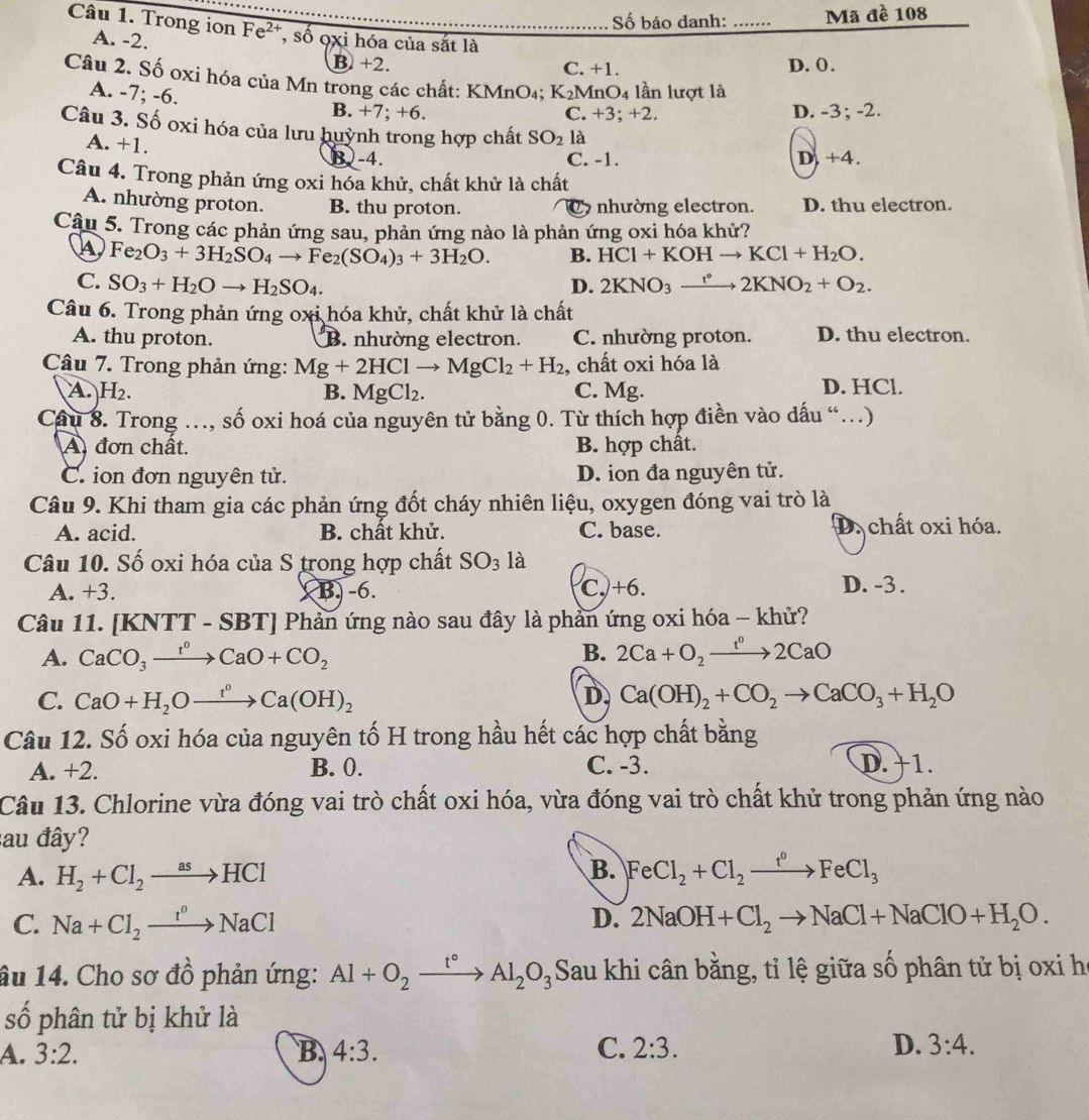 Số báo danh: …… Mã đề 108
Câu 1. Trong ion Fe^(2+) , số oxi hóa của sắt là
A. -2.
B +2. C. +1. D. (.
Câu 2. Số oxi hóa của Mn trong các chất: KMnO₄; K_2 MnO4 lần lượt là
A. . 7;-6.
B. +7; +6. C. +3; +2. D. -3; -2.
Câu 3. Số oxi hóa của lưu huỳnh trong hợp chất SO_2 là 4 a
A. +1. B)-4. C. -1.
D. +
Câu 4. Trong phản ứng oxi hóa khử, chất khử là chất
A. nhường proton. B. thu proton. C nhường electron. D. thu electron.
Câu 5. Trong các phản ứng sau, phản ứng nào là phản ứng oxi hóa khử?
A Fe_2O_3+3H_2SO_4to Fe_2(SO_4)_3+3H_2O. B. HCl+KOHto KCl+H_2O.
C. SO_3+H_2Oto H_2SO_4. D. 2KNO_3xrightarrow r°2KNO_2+O_2.
Câu 6. Trong phản ứng oxi hóa khử, chất khử là chất
A. thu proton. B. nhường electron. C. nhường proton. D. thu electron.
Câu 7. Trong phản ứng: Mg+2HClto MgCl_2+H_2 , chất oxi hóa là
A H_2. C. Mg. D. HCl.
B. MgCl_2.
Câu 8. Trong …, số oxi hoá của nguyên tử bằng 0. Từ thích hợp điền vào dấu “.)
A đơn chất. B. hợp chất.
C. ion đơn nguyên tử. D. ion đa nguyên tử.
Câu 9. Khi tham gia các phản ứng đốt cháy nhiên liệu, oxygen đóng vai trò là
A. acid. B. chất khử. C. base. D. chất oxi hóa.
Câu 10. Số oxi hóa của S trong hợp chất SO_3 là
A. +3. B. -6. C. +6. D. -3 .
Câu 11. [KNTT - SBT] Phản ứng nào sau đây là phần ứng oxi hóa - khử?
B.
A. CaCO_3xrightarrow t^0CaO+CO_2 2Ca+O_2xrightarrow t^02CaO
C. CaO+H_2Oxrightarrow t°Ca(OH)_2 D Ca(OH)_2+CO_2to CaCO_3+H_2O
Câu 12. Số oxi hóa của nguyên tố H trong hầu hết các hợp chất bằng
A. +2. B. 0. C. -3. D. +1.
Câu 13. Chlorine vừa đóng vai trò chất oxi hóa, vừa đóng vai trò chất khử trong phản ứng nào
au đây?
A. H_2+Cl_2to HCl
B. FeCl_2+Cl_2xrightarrow t°FeCl_3
C. Na+Cl_2xrightarrow t^oNaCl D. 2NaOH+Cl_2to NaCl+NaClO+H_2O.
âu 14. Cho sơ đồ phản ứng: Al+O_2_ t° Al_2O_3 Sau khi cân bằng, tỉ lệ giữa số phân tử bị oxi h
số phân tử bị khử là
A. 3:2. B. 4:3. C. 2:3. D. 3:4.