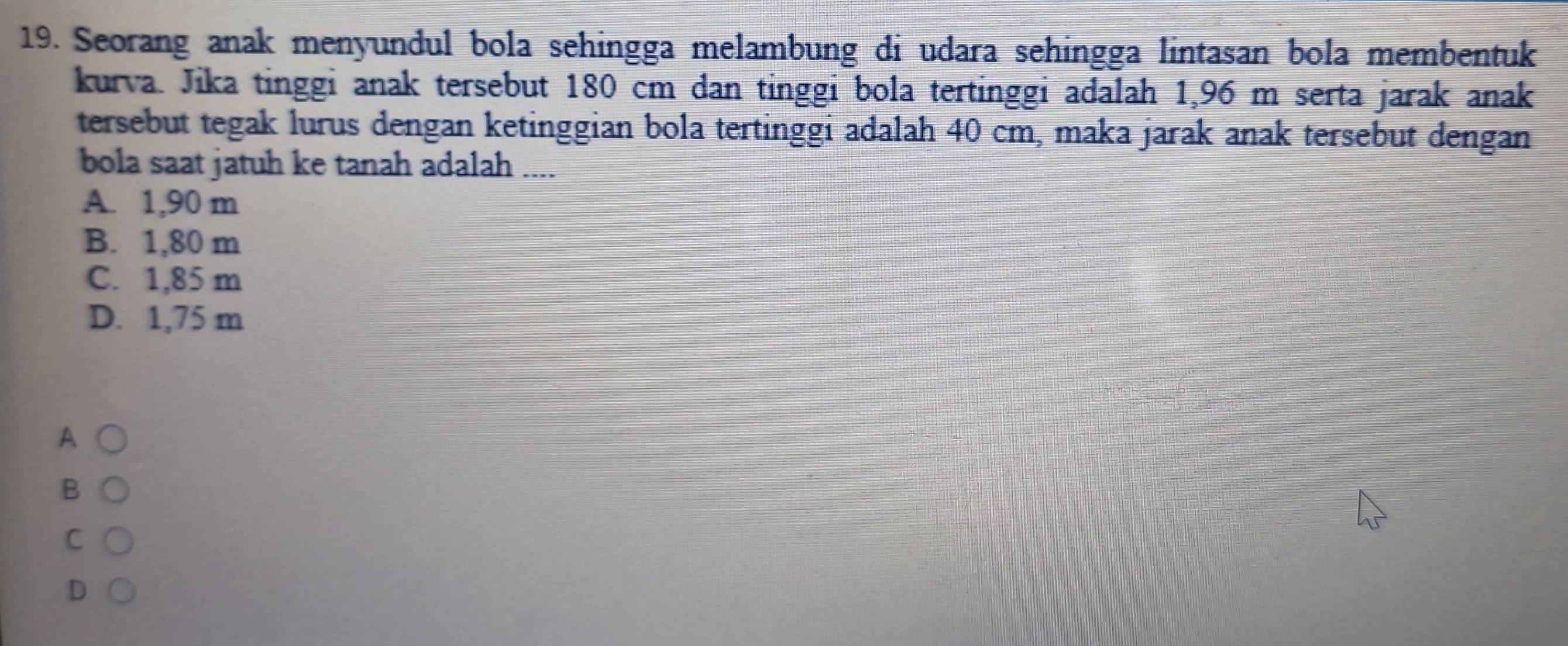 Seorang anak menyundul bola sehingga melambung di udara sehingga lintasan bola membentuk
kurva. Jika tinggi anak tersebut 180 cm dan tinggi bola tertinggi adalah 1,96 m serta jarak anak
tersebut tegak lurus dengan ketinggian bola tertinggi adalah 40 cm, maka jarak anak tersebut dengan
bola saat jatuh ke tanah adalah ....
A. 1,90 m
B. 1,80 m
C. 1,85 m
D. 1,75 m
A
B
C