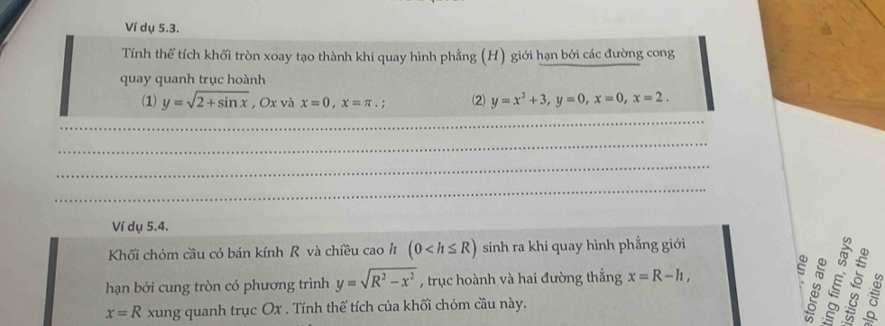 Ví dụ 5.3. 
Tính thể tích khối tròn xoay tạo thành khi quay hình phẳng (H) giới hạn bởi các đường cong 
quay quanh trục hoành 
(1) y=sqrt(2+sin x) , Ox và x=0, x=π.; (2) y=x^2+3, y=0, x=0, x=2. 
_ 
_ 
_ 
_ 
Ví dụ 5.4. 
Khối chóm cầu có bán kính R và chiều cao h (0 sinh ra khi quay hình phẳng giới 
hạn bởi cung tròn có phương trình y=sqrt(R^2-x^2) , trục hoành và hai đường thẳng x=R-h, s
x=R xung quanh trục Ox. Tính thể tích của khối chóm cầu này.