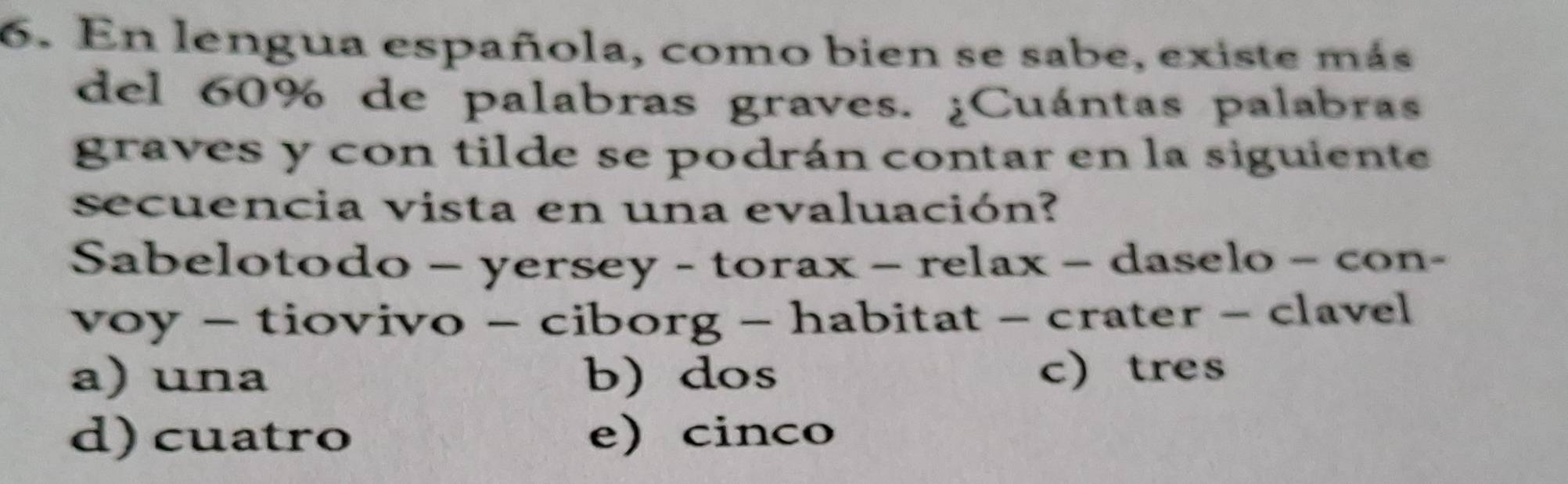 En lengua española, como bien se sabe, existe más
del 60% de palabras graves. ¿Cuántas palabras
graves y con tilde se podrán contar en la siguiente
secuencia vista en una evaluación?
Sabelotodo - yers sey-torax-relax-d aselo − con-
voy - tiovivo - cibor g-habi tat - crater - clavel
a) una b) dos c) tres
d) cuatro e)cinco