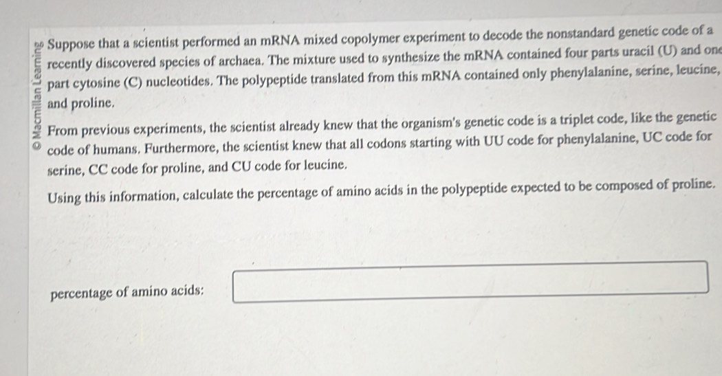 Suppose that a scientist performed an mRNA mixed copolymer experiment to decode the nonstandard genetic code of a 
recently discovered species of archaea. The mixture used to synthesize the mRNA contained four parts uracil (U) and on 
part cytosine (C) nucleotides. The polypeptide translated from this mRNA contained only phenylalanine, serine, leucine, 
and proline. 
From previous experiments, the scientist already knew that the organism's genetic code is a triplet code, like the genetic 
code of humans. Furthermore, the scientist knew that all codons starting with UU code for phenylalanine, UC code for 
serine, CC code for proline, and CU code for leucine. 
Using this information, calculate the percentage of amino acids in the polypeptide expected to be composed of proline. 
percentage of amino acids: