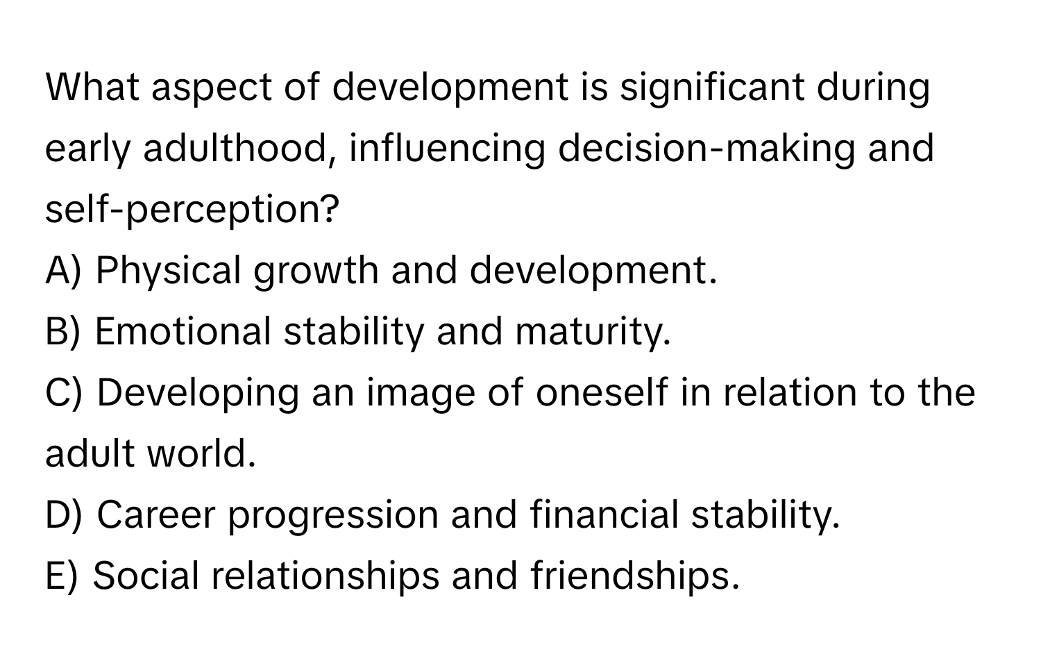 What aspect of development is significant during early adulthood, influencing decision-making and self-perception?

A) Physical growth and development.  
B) Emotional stability and maturity.  
C) Developing an image of oneself in relation to the adult world.  
D) Career progression and financial stability.  
E) Social relationships and friendships.