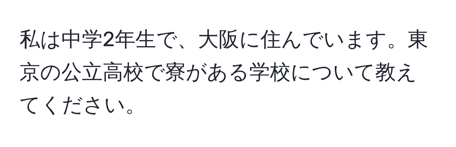 私は中学2年生で、大阪に住んでいます。東京の公立高校で寮がある学校について教えてください。