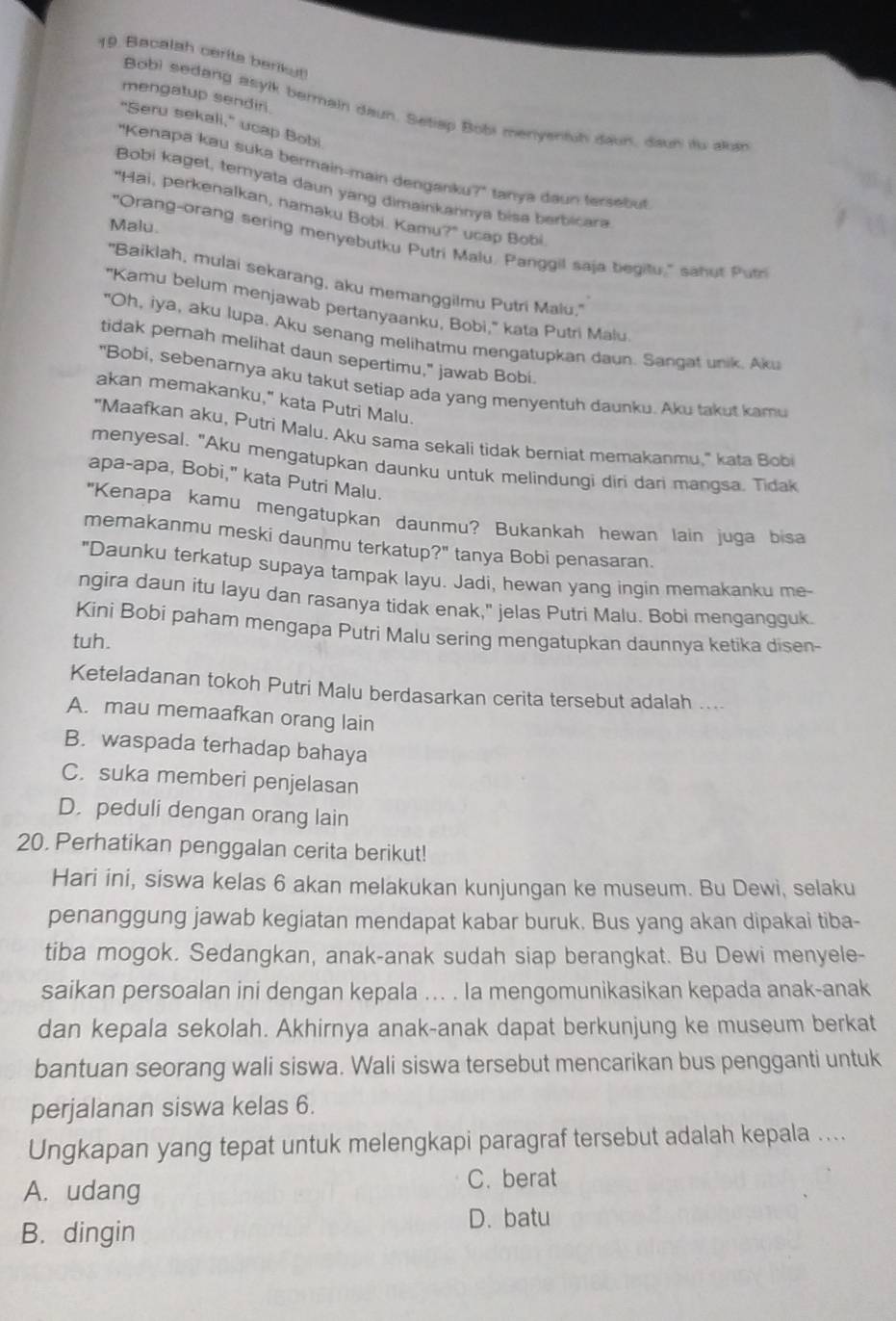 Bacalah cerits berikut
mengatup sendiri.
Bobi sedang asylk bermain daun. Satisp Bobi menyentuh daun, daun itu aluin
“Seru sekali,” ucap Bobi
"Kenapa kau suka bermain-main denganku?" tanya daun tersebut
Bobi kaget, ternyata daun yang dimainkannya bisa berbicara
"Hai, perkenalkan, namaku Bobi. Kamu?" ucap Bobi
Malu.
"Orang-orang sering menyebutku Putri Malu, Panggil saja begifu," sahur Put
"Baiklah, mulai sekarang, aku memanggilmu Putri Malu.''
"Kamu belum menjawab pertanyaanku, Bobi," kata Putri Malu
"Oh, iya, aku Iupa. Aku senang melihatmu mengatupkan daun. Sangat unik. Aku
tidak pernah melihat daun sepertimu," jawab Bobi.
"Bobi, sebenarnya aku takut setiap ada yang menyentuh daunku. Aku takut kamu
akan memakanku," kata Putri Malu.
"Maafkan aku, Putri Malu. Aku sama sekali tidak berniat memakanmu." kata Bobi
menyesal. "Aku mengatupkan daunku untuk melindungi diri dari mangsa. Tidak
apa-apa, Bobi," kata Putri Malu.
"Kenapa kamu mengatupkan daunmu? Bukankah hewan lain juga bisa
memakanmu meski daunmu terkatup?" tanya Bobi penasaran.
"Daunku terkatup supaya tampak layu. Jadi, hewan yang ingin memakanku me-
ngira daun itu layu dan rasanya tidak enak," jelas Putri Malu. Bobi mengangguk.
Kini Bobi paham mengapa Putri Malu sering mengatupkan daunnya ketika disen-
tuh.
Keteladanan tokoh Putri Malu berdasarkan cerita tersebut adalah ....
A. mau memaafkan orang lain
B. waspada terhadap bahaya
C. suka memberi penjelasan
D. peduli dengan orang lain
20. Perhatikan penggalan cerita berikut!
Hari ini, siswa kelas 6 akan melakukan kunjungan ke museum. Bu Dewi, selaku
penanggung jawab kegiatan mendapat kabar buruk. Bus yang akan dipakai tiba-
tiba mogok. Sedangkan, anak-anak sudah siap berangkat. Bu Dewi menyele-
saikan persoalan ini dengan kepala ... . Ia mengomunikasikan kepada anak-anak
dan kepala sekolah. Akhirnya anak-anak dapat berkunjung ke museum berkat
bantuan seorang wali siswa. Wali siswa tersebut mencarikan bus pengganti untuk
perjalanan siswa kelas 6.
Ungkapan yang tepat untuk melengkapi paragraf tersebut adalah kepala ....
A. udang C. berat
B. dingin D. batu