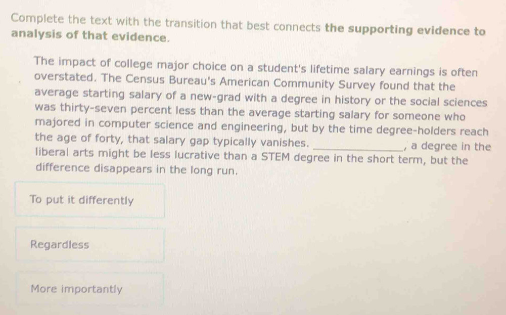 Complete the text with the transition that best connects the supporting evidence to
analysis of that evidence.
The impact of college major choice on a student's lifetime salary earnings is often
overstated. The Census Bureau's American Community Survey found that the
average starting salary of a new-grad with a degree in history or the social sciences
was thirty-seven percent less than the average starting salary for someone who
majored in computer science and engineering, but by the time degree-holders reach
the age of forty, that salary gap typically vanishes. _, a degree in the
liberal arts might be less lucrative than a STEM degree in the short term, but the
difference disappears in the long run.
To put it differently
Regardless
More importantly