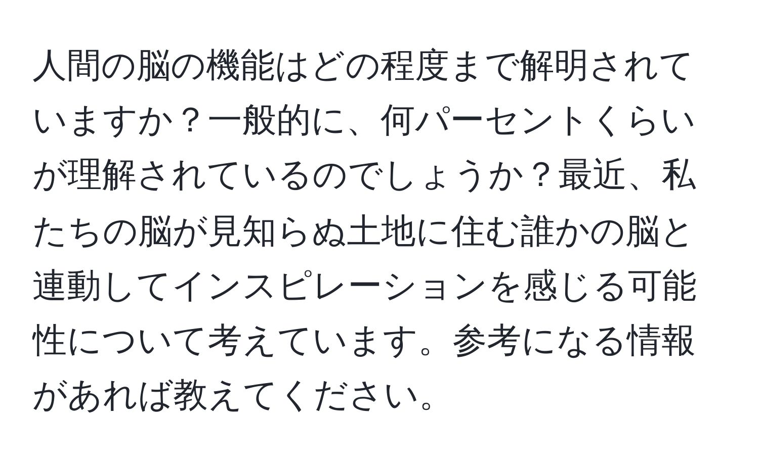 人間の脳の機能はどの程度まで解明されていますか？一般的に、何パーセントくらいが理解されているのでしょうか？最近、私たちの脳が見知らぬ土地に住む誰かの脳と連動してインスピレーションを感じる可能性について考えています。参考になる情報があれば教えてください。