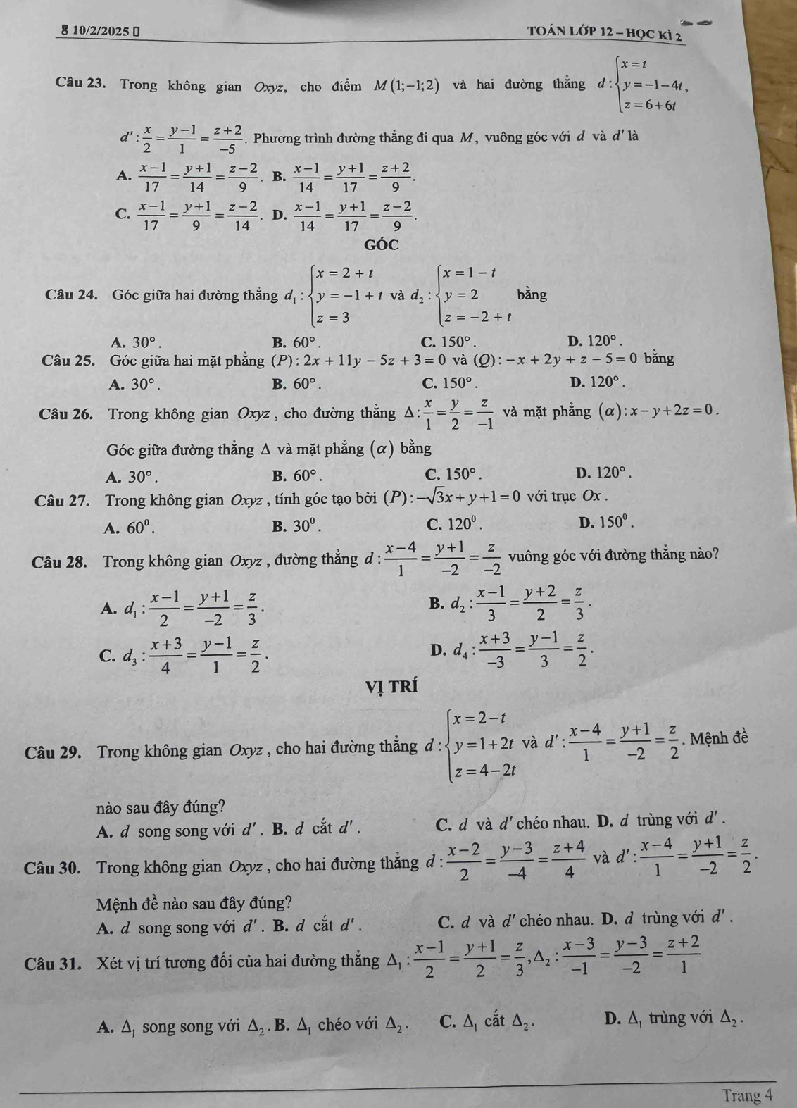 8 10/2/2025 ￥ TOÁN LớP 12 - học kì 2
Câu 23. Trong không gian Oxyz, cho điểm M(1;-1;2) và hai đường thẳng d:beginarrayl x=t y=-1-4t, z=6+6tendarray.
d': x/2 = (y-1)/1 = (z+2)/-5 . Phương trình đường thẳng đi qua M, vuông góc với d và d' là
A.  (x-1)/17 = (y+1)/14 = (z-2)/9 . B.  (x-1)/14 = (y+1)/17 = (z+2)/9 .
C.  (x-1)/17 = (y+1)/9 = (z-2)/14 . D.  (x-1)/14 = (y+1)/17 = (z-2)/9 .
GÓC
Câu 24. Góc giữa hai đường thẳng d_1:beginarrayl x=2+t y=-1+t z=3endarray. và d_2:beginarrayl x=1-t y=2 z=-2+tendarray. bing
A. 30°. B. 60°. C. 150°. D. 120°.
Câu 25. Góc giữa hai mặt phẳng (P) :2x+11y-5z+3=0 và (Q):-x+2y+z-5=0 bằng
A. 30°. B. 60°. C. 150°. D. 120°.
Câu 26. Trong không gian Oxyz, cho đường thẳng △ : x/1 = y/2 = z/-1  và mặt phẳng (alpha ):x-y+2z=0.
Góc giữa đường thẳng Δ và mặt phẳng (α) bằng
A. 30°. B. 60°. C. 150°. D. 120°.
Câu 27. Trong không gian Oxyz , tính góc tạo bởi (P):-sqrt(3)x+y+1=0 với trục Ox .
A. 60^0. B. 30^0. C. 120^0. D. 150^0.
Câu 28. Trong không gian Oxyz , đường thẳng đ :  (x-4)/1 = (y+1)/-2 = z/-2  vuông góc với đường thẳng nào?
A. d_1: (x-1)/2 = (y+1)/-2 = z/3 . d_2: (x-1)/3 = (y+2)/2 = z/3 .
B.
C. d_3: (x+3)/4 = (y-1)/1 = z/2 . d_4: (x+3)/-3 = (y-1)/3 = z/2 .
D.
Vị Trí
Câu 29. Trong không gian Oxyz , cho hai đường thẳng d:beginarrayl x=2-t y=1+2t z=4-2tendarray. và d':  (x-4)/1 = (y+1)/-2 = z/2 . Mệnh đề
nào sau đây đúng?
A. d song song với d' . B. d cắt d'. C. d và d' chéo nhau. D. d trùng với d' .
Câu 30. Trong không gian Oxyz , cho hai đường thẳng d :  (x-2)/2 = (y-3)/-4 = (z+4)/4  và d': (x-4)/1 = (y+1)/-2 = z/2 .
Mệnh đề nào sau đây đúng?
A. d song song với d'. B. d cắt d'. C. d f à d' chéo nhau. D. d trùng với d'.
Câu 31. Xét vị trí tương đối của hai đường thẳng △ _1: (x-1)/2 = (y+1)/2 = z/3 ,△ _2: (x-3)/-1 = (y-3)/-2 = (z+2)/1 
A. △ _1 song song với △ _2.B. △ *  chéo với △ _2. C. △ _1 cắt △ _2. D. △ _1 trùng với △ _2.
Trang 4