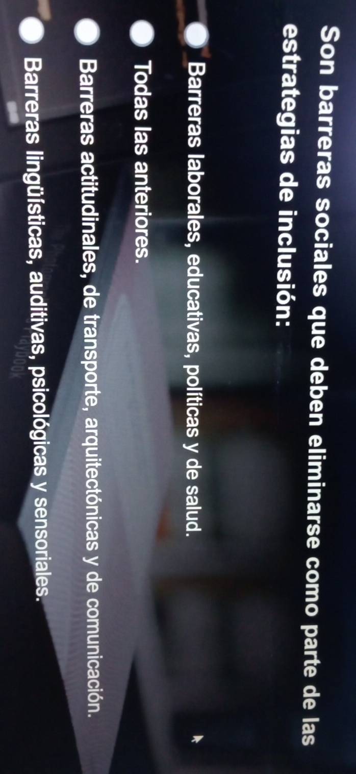 Son barreras sociales que deben eliminarse como parte de las
estrategias de inclusión:
Barreras laborales, educativas, políticas y de salud.
Todas las anteriores.
Barreras actitudinales, de transporte, arquitectónicas y de comunicación.
Barreras lingüísticas, auditivas, psicológicas y sensoriales.