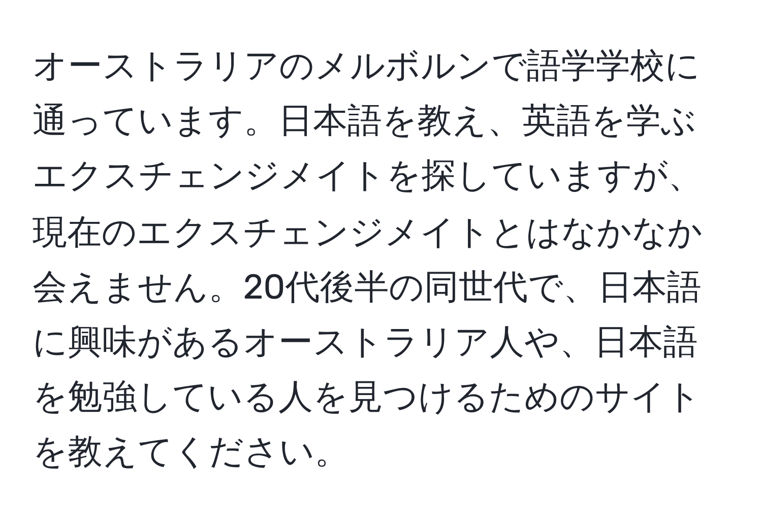 オーストラリアのメルボルンで語学学校に通っています。日本語を教え、英語を学ぶエクスチェンジメイトを探していますが、現在のエクスチェンジメイトとはなかなか会えません。20代後半の同世代で、日本語に興味があるオーストラリア人や、日本語を勉強している人を見つけるためのサイトを教えてください。