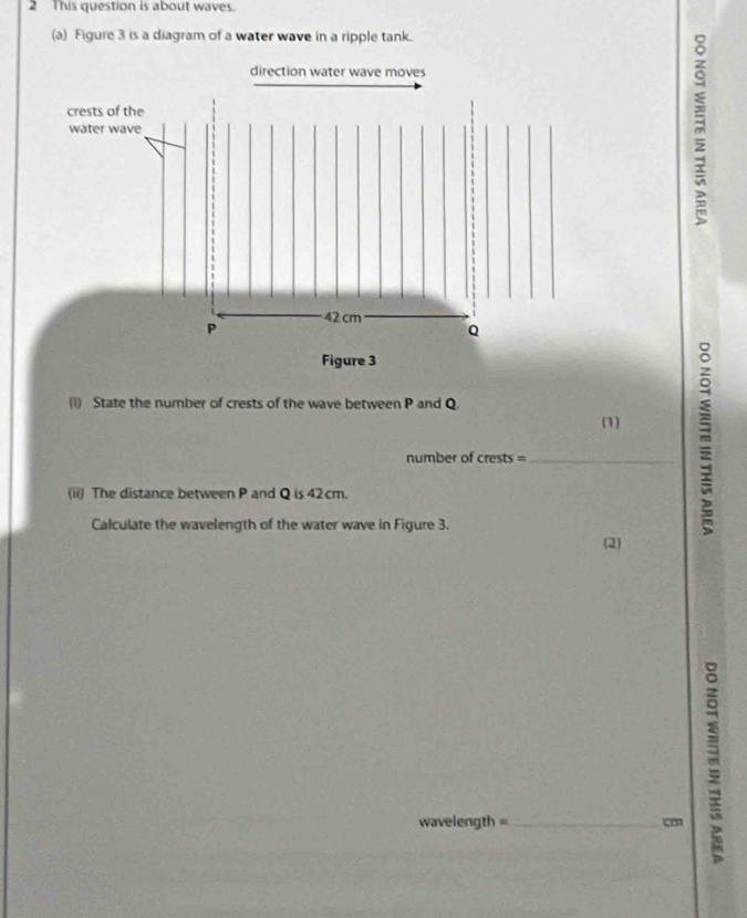 This question is about waves. 
(a) Figure 3 is a diagram of a water wave in a ripple tank. 
direction water wave moves 
crests of the 
water wave
42 cm
P
Q
Figure 3 
(i) State the number of crests of the wave between P and Q
(1) 
number of crests =_ 
(ii) The distance between P and Q is 42 cm. 
Calculate the wavelength of the water wave in Figure 3. 
(2)
wavelength =_  cm