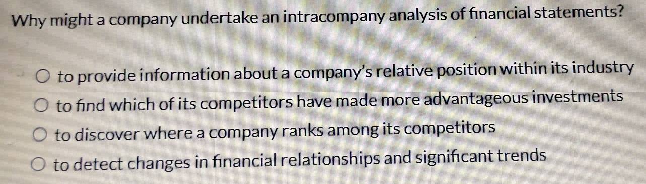 Why might a company undertake an intracompany analysis of financial statements?
to provide information about a company’s relative position within its industry
to find which of its competitors have made more advantageous investments
to discover where a company ranks among its competitors
to detect changes in fınancial relationships and signifcant trends