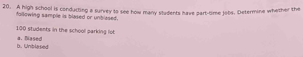 A high school is conducting a survey to see how many students have part-time jobs. Determine whether the
following sample is biased or unbiased.
100 students in the school parking lot
a. Biased
b. Unbiased