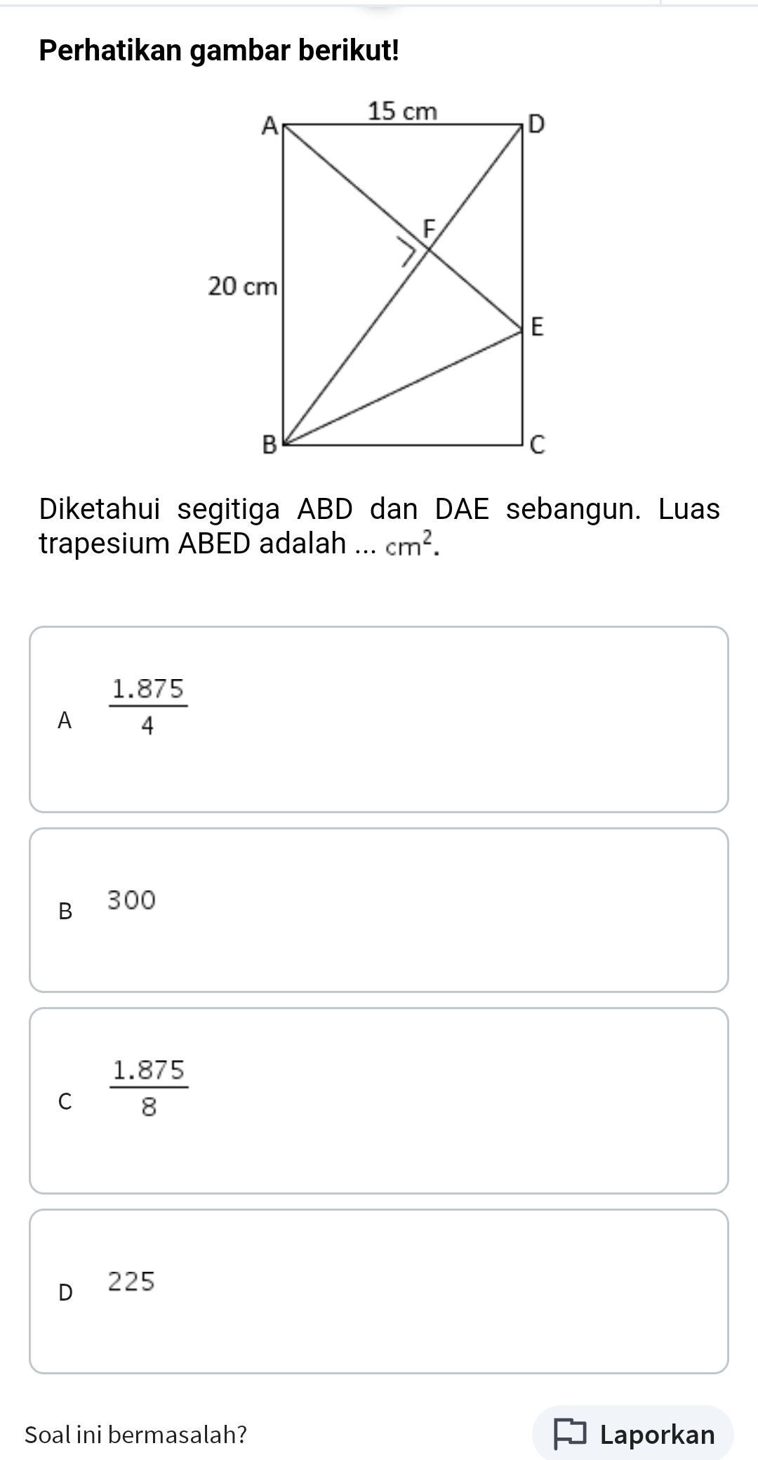 Perhatikan gambar berikut!
Diketahui segitiga ABD dan DAE sebangun. Luas
trapesium ABED adalah ... cm^2.
A  (1.875)/4 
B 300
C  (1.875)/8 
225
Soal ini bermasalah? Laporkan