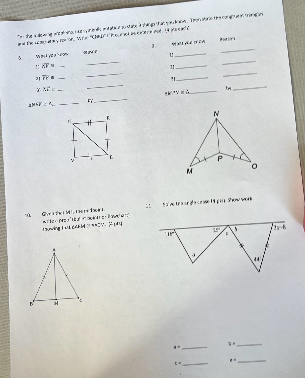 For the following problems, use symbolic notation to state 3 things that you know. Then state the congruent triangles
and the congruency reason. Write “CNBD” if it cannot be determined. (4 pts each)
9. Reason
_
_
8. What you know Reason What you know
1)
_
_
1) overline NV≌
2) overline VE≌ ___2)_
3)
3) overline NE≌ _
_
_
△ MPN≌ △
_
by
_
by
△ NEV≌ △
_
10. Given that M is the midpoint, 11. Solve the angle chase (4 pts). Show work.
write a proof (bullet points or flowchart)
showing that △ ABM≌ △ ACM. (4 pts)
b= _
a= _
x=
c= _
_