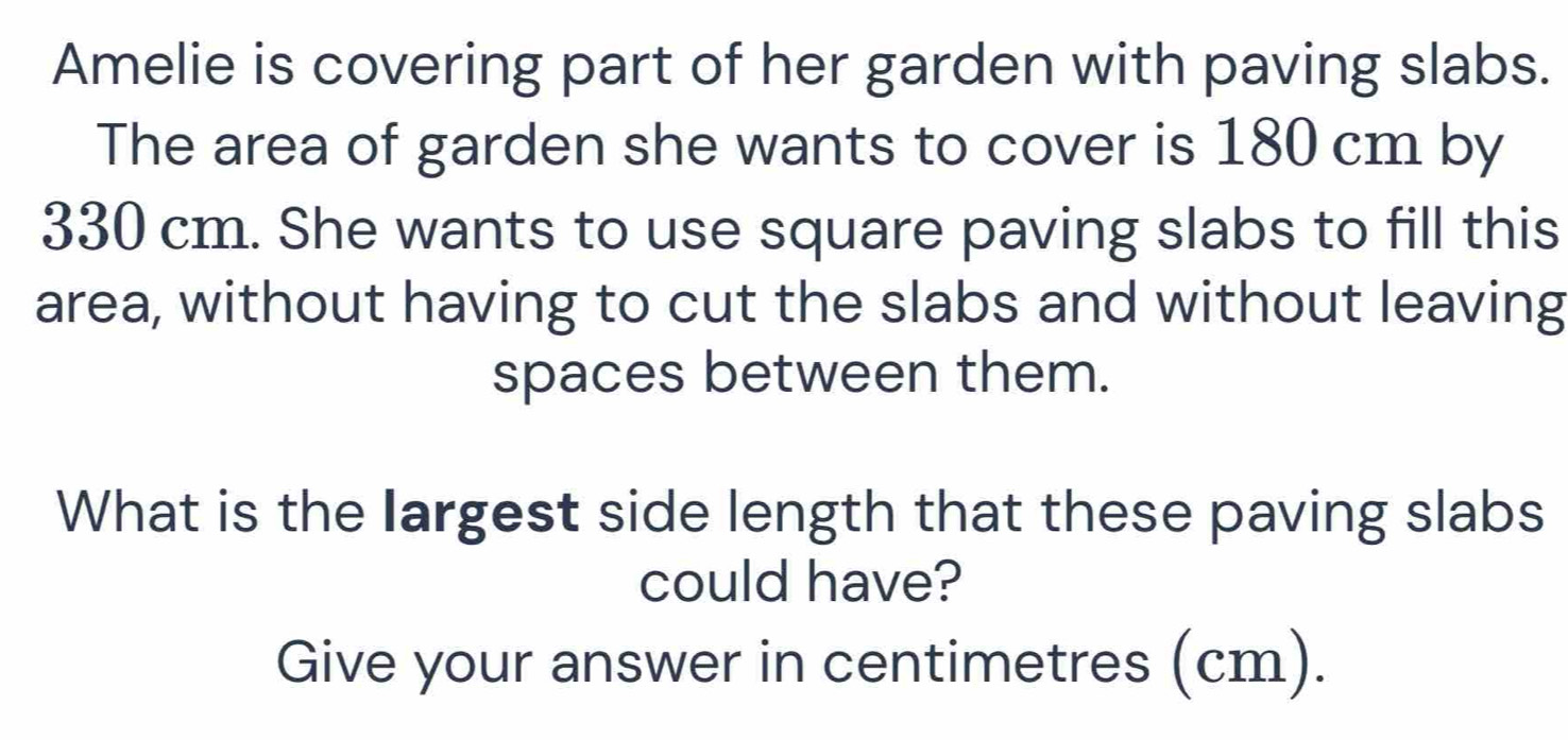 Amelie is covering part of her garden with paving slabs. 
The area of garden she wants to cover is 180 cm by
330 cm. She wants to use square paving slabs to fill this 
area, without having to cut the slabs and without leaving 
spaces between them. 
What is the largest side length that these paving slabs 
could have? 
Give your answer in centimetres (cm).