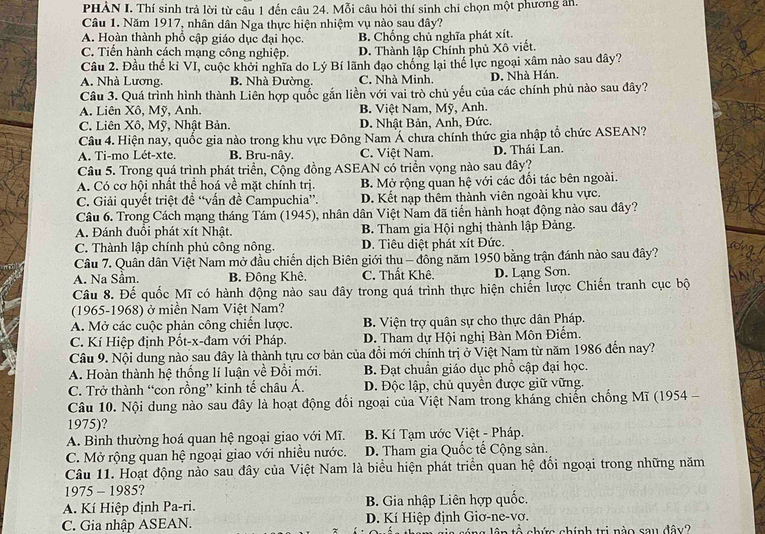 PHẢN I. Thí sinh trả lời từ câu 1 đến câu 24. Mỗi câu hỏi thí sinh chỉ chọn một phương an.
Câu 1. Năm 1917, nhân dân Nga thực hiện nhiệm vụ nào sau đây?
A. Hoàn thành phổ cập giáo dục đại học. B. Chống chủ nghĩa phát xít.
C. Tiến hành cách mạng công nghiệp. D. Thành lập Chính phủ Xô viết.
Câu 2. Đầu thế kỉ VI, cuộc khởi nghĩa do Lý Bí lãnh đạo chống lại thế lực ngoại xâm nào sau đây?
A. Nhà Lương. B. Nhà Đường. C. Nhà Minh. D. Nhà Hán.
Câu 3. Quá trình hình thành Liên hợp quốc gắn liền với vai trò chủ yếu của các chính phủ nào sau đây?
A. Liên Xô, Mỹ, Anh. B. Việt Nam, Mỹ, Anh.
C. Liên Xô, Mỹ, Nhật Bản. D. Nhật Bản, Anh, Đức.
Câu 4. Hiện nay, quốc gia nào trong khu vực Đông Nam Á chưa chính thức gia nhập tổ chức ASEAN?
A. Ti-mo Lét-xte. B. Bru-nây. C. Việt Nam. D. Thái Lan.
Câu 5. Trong quá trình phát triển, Cộng đồng ASEAN có triển vọng nào sau đây?
A. Có cơ hội nhất thể hoá về mặt chính trị. B. Mở rộng quan hệ với các đối tác bên ngoài.
C. Giải quyết triệt đề “vấn đề Campuchia”. D. Kết nạp thêm thành viên ngoài khu vực.
Câu 6. Trong Cách mạng tháng Tám (1945), nhân dân Việt Nam đã tiến hành hoạt động nào sau đây?
A. Đánh đuồi phát xít Nhật. B. Tham gia Hội nghị thành lập Đảng.
C. Thành lập chính phủ công nông. D. Tiêu diệt phát xít Đức.
Câu 7. Quân dân Việt Nam mở đầu chiến dịch Biên giới thu - đông năm 1950 bằng trận đánh nào sau đây?
A. Na Sầm. B. Đông Khê. C. Thất Khê. D. Lạng Sơn.
Câu 8. Đế quốc Mĩ có hành động nào sau đây trong quá trình thực hiện chiến lược Chiến tranh cục bộ
(1965-1968) ở miền Nam Việt Nam?
A. Mở các cuộc phản công chiến lược. B. Viện trợ quân sự cho thực dân Pháp.
C. Kí Hiệp định Pốt-x-đam với Pháp. D. Tham dự Hội nghị Bàn Môn Điếm.
Câu 9. Nội dung nào sau đây là thành tựu cơ bản của đồi mới chính trị ở Việt Nam từ năm 1986 đến nay?
A. Hoàn thành hệ thống lí luận về Đồi mới. B. Đạt chuẩn giáo dục phổ cập đại học.
C. Trở thành “con rồng” kinh tế châu Á. D. Độc lập, chủ quyền được giữ vững.
Câu 10. Nội dung nào sau đây là hoạt động đối ngoại của Việt Nam trong kháng chiến chống Mĩ (1954 -
1975)?
A. Bình thường hoá quan hệ ngoại giao với Mĩ.  B. Kí Tạm ước Việt - Pháp.
C. Mở rộng quan hệ ngoại giao với nhiều nước. D. Tham gia Quốc tế Cộng sản.
Câu 11. Hoạt động nào sau đây của Việt Nam là biểu hiện phát triển quan hệ đối ngoại trong những năm
1975-1985
A. Kí Hiệp định Pa-ri. B. Gia nhập Liên hợp quốc.
C. Gia nhập ASEAN.  D. Kí Hiệp định Giơ-ne-vơ.
â n tổ chức chính trị nào sau đây?