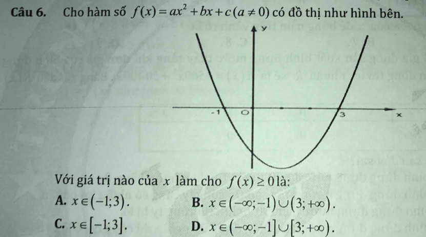 Cho hàm số f(x)=ax^2+bx+c(a!= 0) có đồ thị như hình bên.
Với giá trị nào của x làm cho f(x)≥ 0 là:
A. x∈ (-1;3). B. x∈ (-∈fty ;-1)∪ (3;+∈fty ).
C. x∈ [-1;3]. D. x∈ (-∈fty ;-1]∪ [3;+∈fty ).