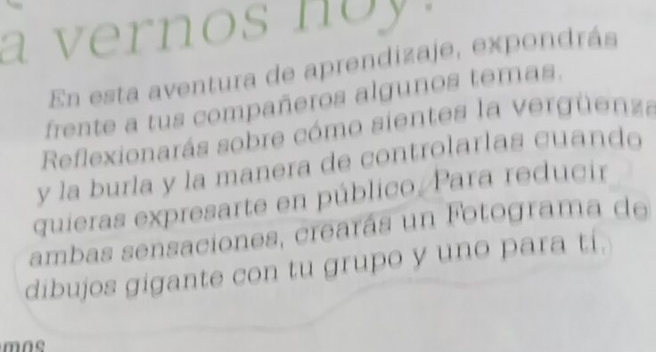 a vernos noy . 
En esta aventura de aprendizaje, expondrás 
frente a tus compañeros algunos temas. 
Reflexionarás sobre cómo sientes la vergüenza 
y la burla y la manera de controlarlas cuando 
quieras expresarte en público./ Para reducir 
ambas sensaciones, crearás un Fotograma de 
dibujos gigante con tu grupo y uno para ti.