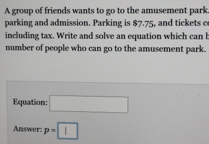 A group of friends wants to go to the amusement park. 
parking and admission. Parking is $7.75, and tickets c 
including tax. Write and solve an equation which can b 
number of people who can go to the amusement park. 
Equation: □ 
Answer: p=□