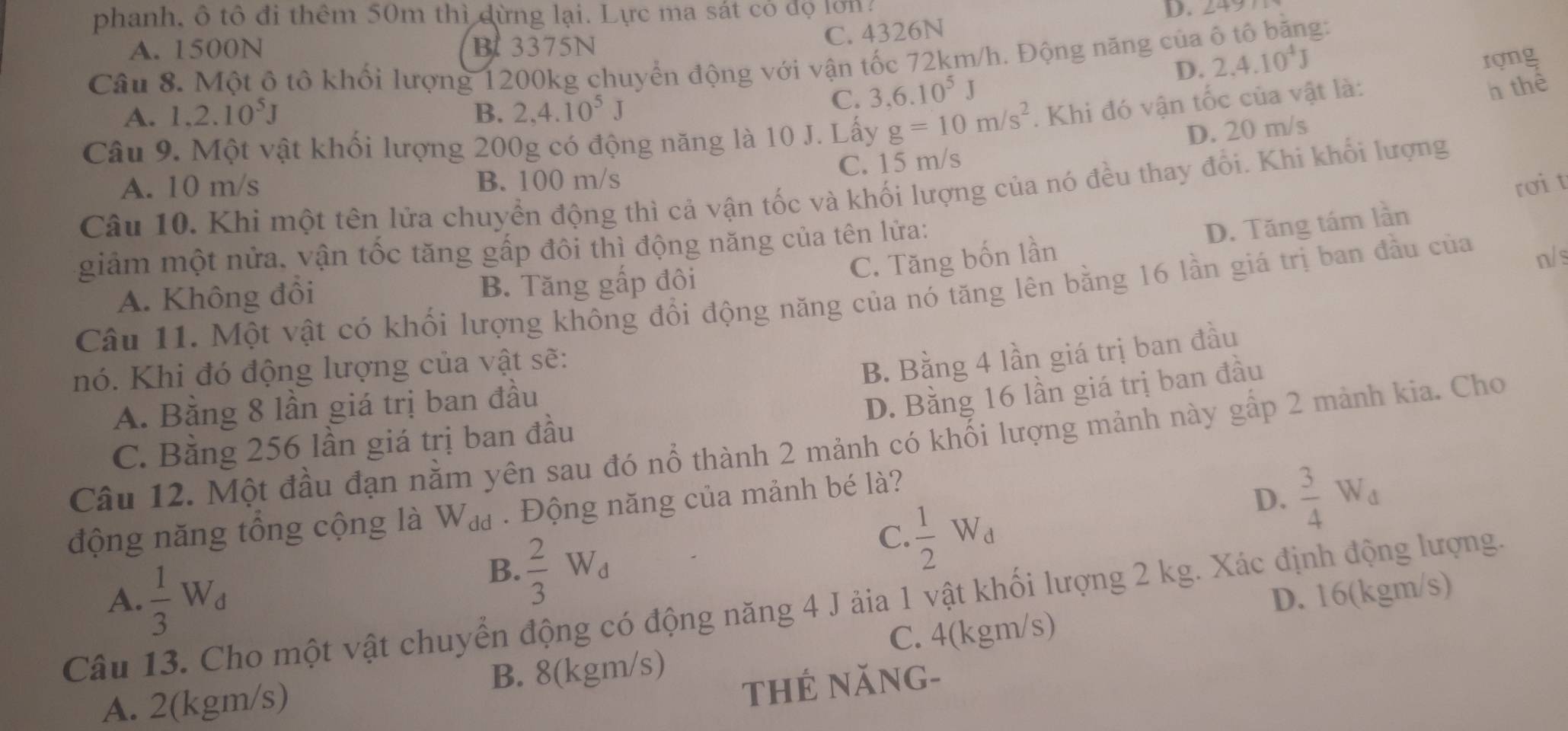 phanh, ô tô đi thêm 50m thì dừng lại. Lực ma sát cỏ độ lớn?
D. 249
C. 4326N g:
A. 1500N B3375N
Câu 8. Một ô tô khối lượng 1200kg chuyển động với vận tốc 72km/h. Động năng của 2,4.10^4J
rợng
A. 1.2.10^5J B. 2,4.10^5J
C. 3.6.10^5J D.
Câu 9. Một vật khối lượng 200g có động năng là 10 J. Lấy g=10m/s^2. Khi đó vận tốc của vật là:
h thể
D. 20 m/s
A. 10 m/s B. 100 m/s C. 15 m/s
rơit
Câu 10. Khi một tên lửa chuyển động thì cả vận tốc và khối lượng của nó đều thay đổi. Khi khối lượng
C. Tăng bốn lần D. Tăng tám lần
giảm một nửa, vận tốc tăng gấp đôi thì động năng của tên lửa:
n/ s
A. Không đồi B. Tăng gấp đôi
Câu 11. Một vật có khối lượng không đổi động năng của nó tăng lên bằng 16 lần giá trị ban đầu của
nó. Khi đó động lượng của vật sẽ:
B. Bằng 4 lần giá trị ban đầu
A. Bằng 8 lần giá trị ban đầu
D. Bằng 16 lần giá trị ban đầu
C. Bằng 256 lần giá trị ban đầu
Câu 12. Một đầu đạn nằm yên sau đó nổ thành 2 mảnh có khối lượng mảnh này gấp 2 mảnh kia. Cho
động năng tổng cộng là Wa . Động năng của mảnh bé là?
D.  3/4 W_d
B.  2/3 W_d
C.  1/2 W_d
A.  1/3 W_d D. 16(kgm/s)
Câu 13. Cho một vật chuyển động có động năng 4 J ảia 1 vật khối lượng 2 kg. Xác định động lượng.
C. 4(kgm/s)
thẻ năng-
A. 2(kgm/s) B. 8(kgm/s)