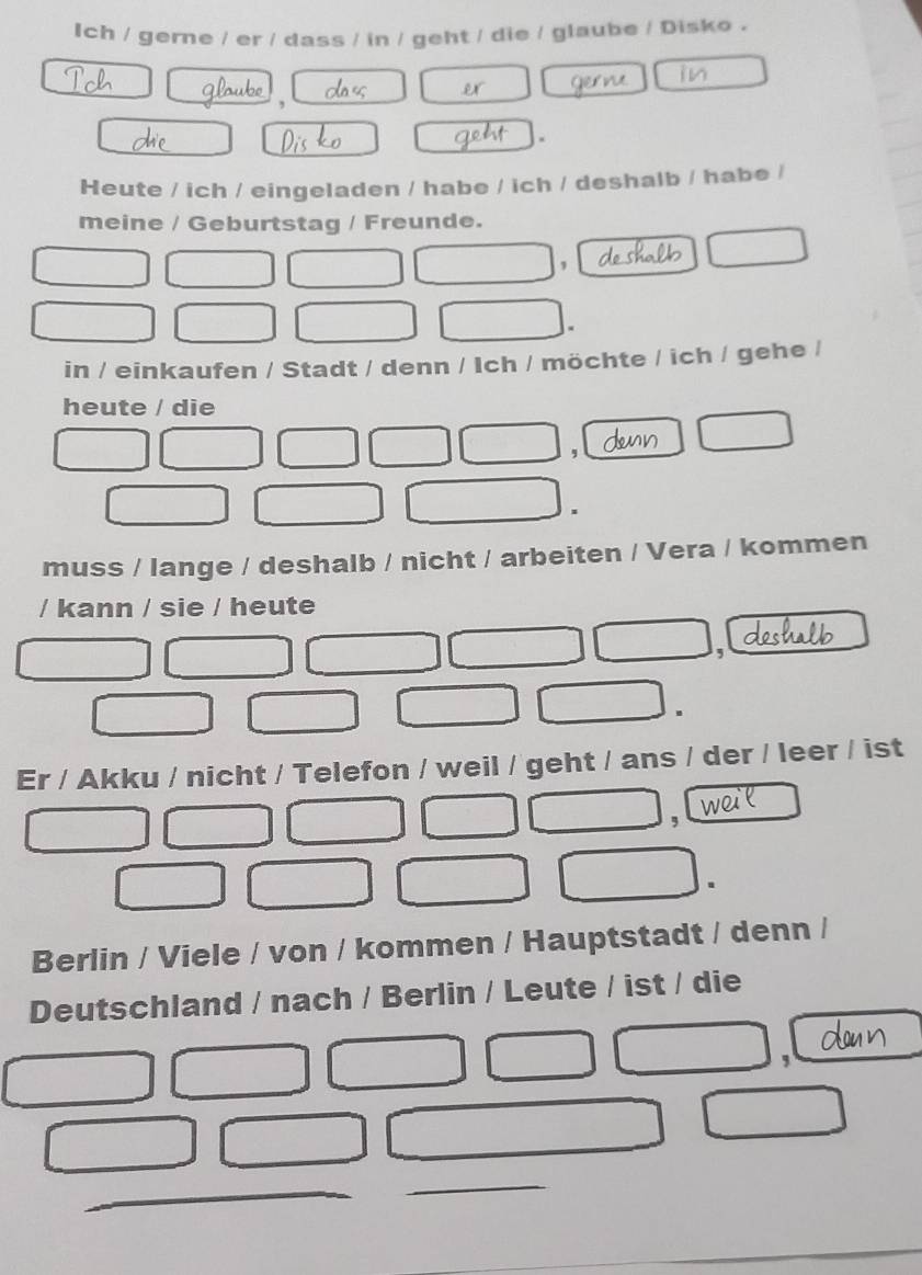 Ich / gerne / er / dass / in / geht / die / glaube / Disko . 
, 
. 
Heute / ich / eingeladen / habe / ich / deshalb / habe / 
meine / Geburtstag / Freunde. 
, 
in / einkaufen / Stadt / denn / Ich / möchte / ich / gehe / 
heute / die 
. 
muss / lange / deshalb / nicht / arbeiten / Vera / kommen 
/ kann / sie / heute 
Er / Akku / nicht / Telefon / weil / geht / ans / der / leer / ist 
Berlin / Viele / von / kommen / Hauptstadt / denn / 
Deutschland / nach / Berlin / Leute / ist / die 
,