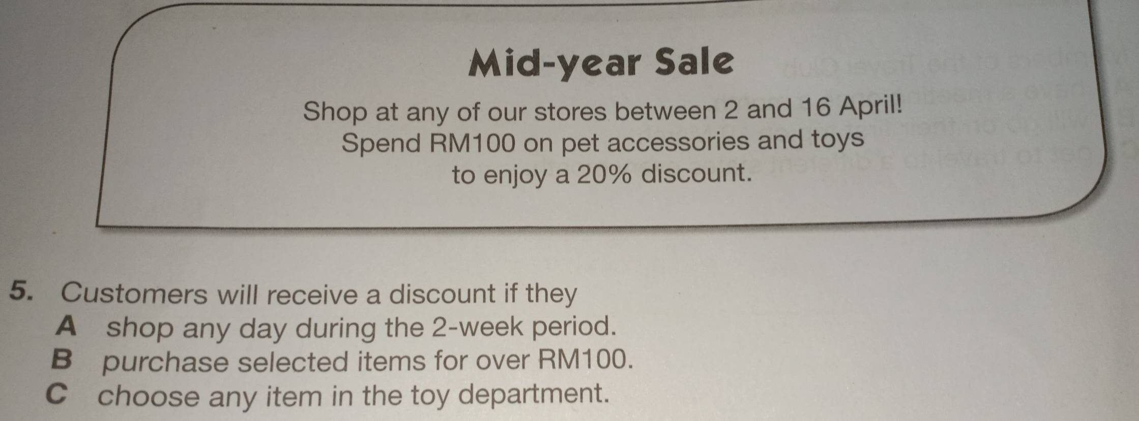 Mid-year Sale 
Shop at any of our stores between 2 and 16 April! 
Spend RM100 on pet accessories and toys 
to enjoy a 20% discount. 
5. Customers will receive a discount if they 
A shop any day during the 2-week period. 
B purchase selected items for over RM100. 
C choose any item in the toy department.