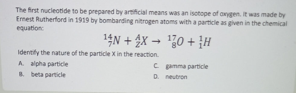 The first nucleotide to be prepared by artificial means was an isotope of oxygen. It was made by
Ernest Rutherford in 1919 by bombarding nitrogen atoms with a particle as given in the chemical
equation:
_7^(14)N+_Z^AXto _8^(17)O+_1^1H
Identify the nature of the particle X in the reaction.
A. alpha particle C. gamma particle
B. beta particle D. neutron