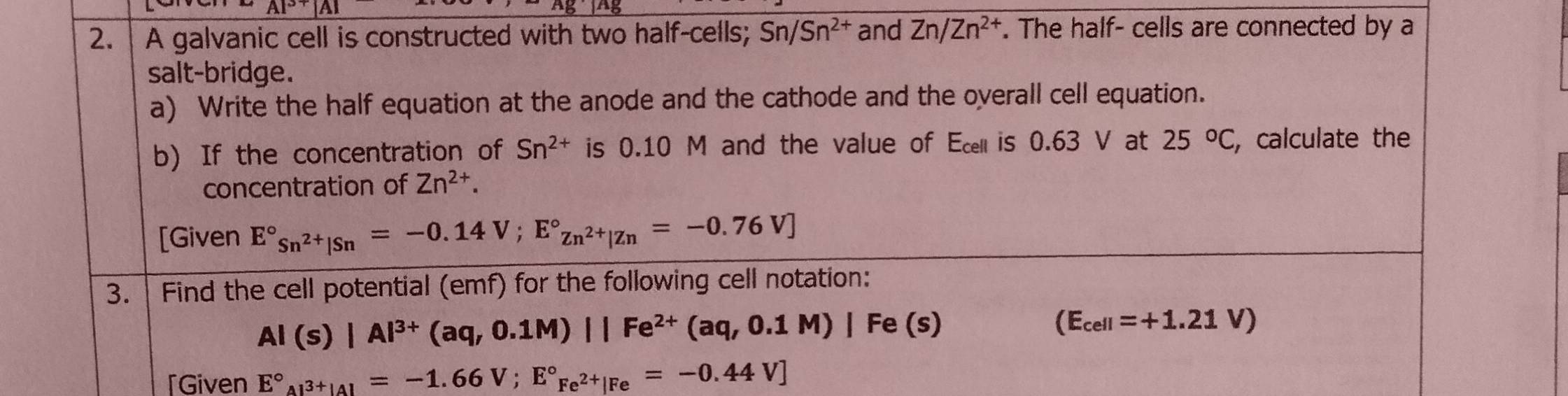 AIP 
2. A galvanic cell is constructed with two half-cells; Sn/Sn^(2+) and Zn/Zn^(2+). The half- cells are connected by a 
salt-bridge. 
a) Write the half equation at the anode and the cathode and the oyerall cell equation. 
b) If the concentration of Sn^(2+) is 0.10 M and the value of Ece is 0.63 V at 25°C, , calculate the 
concentration of Zn^(2+). 
[Given E°_Sn^(2+)|Sn=-0.14V; E°_Zn^(2+)|Zn=-0.76V]
3. Find the cell potential (emf) for the following cell notation:
Al(s)|Al^(3+)(aq,0.1M)||Fe^(2+)(aq,0.1M)|Fe(s)
(E_cell=+1.21V)
「Given E°_Al^(3+)|Al=-1.66V;E°_Fe^(2+)|Fe=-0.44V]