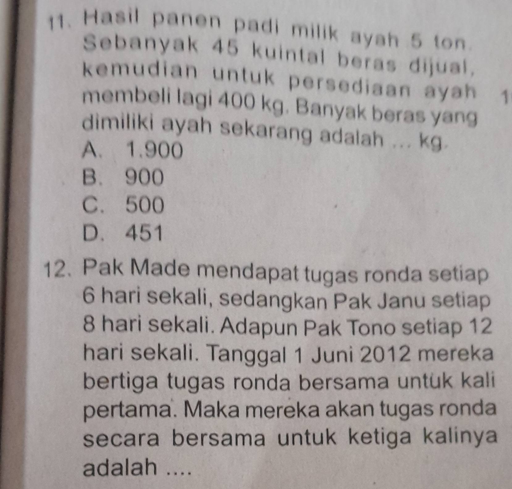 Hasil panen padi milik ayah 5 ton.
Sebanyak 45 kuintal beras dijual,
kemudian untuk persediaan ayah 1
membeli lagi 400 kg. Banyak beras yang
dimiliki ayah sekarang adalah ... kg.
A. 1.900
B. 900
C. 500
D. 451
12. Pak Made mendapat tugas ronda setiap
6 hari sekali, sedangkan Pak Janu setiap
8 hari sekali. Adapun Pak Tono setiap 12
hari sekali. Tanggal 1 Juni 2012 mereka
bertiga tugas ronda bersama untük kali
pertama. Maka mereka akan tugas ronda
secara bersama untuk ketiga kalinya
adalah ....