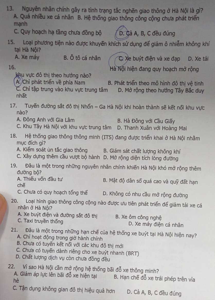 Nguyên nhân chính gây ra tình trạng tắc nghẽn giao thông ở Hà Nội là gì?
A. Quá nhiều xe cá nhân B. Hệ thống giao thông công cộng chưa phát triển
mạnh
C. Quy hoạch hạ tầng chưa đồng bộ D. Cả A, B, C đều đúng
15. Loại phương tiện nào được khuyến khích sử dụng để giảm ô nhiễm không khí
tại Hà Nội?
A. Xe máy B. Ô tô cá nhân C Xe buýt điện và xe đạp D. Xe tải
16. Hà Nội hiện đang quy hoạch mở rộng
khu vực đô thị theo hướng nào?
A. Chỉ phát triển về phía Nam B. Phát triển theo mô hình đô thị vệ tinh
C. Chỉ tập trung vào khu vực trung tâm D. Mở rộng theo hướng Tây Bắc duy
nhất
17. Tuyến đường sắt đô thị Nhổn - Ga Hà Nội khi hoàn thành sẽ kết nối khu vực
nào?
A. Đông Anh với Gia Lâm B. Hà Đông với Cầu Giấy
C. Khu Tây Hà Nội với khu vực trung tâm D. Thanh Xuân với Hoàng Mai
18. Hệ thống giao thông thông minh (ITS) đang được triển khai ở Hà Nội nhằm
mục đích gì?
A. Kiểm soát ùn tắc giao thông B. Giám sát chất lượng không khí
C. Xây dựng thêm cầu vượt bộ hành D. Mở rộng diện tích lòng đường
19. Đâu là một trong những nguyên nhân chính khiến Hà Nội khó mở rộng thêm
đường bộ?
A. Thiếu vốn đầu tư B. Mật độ dân số quá cao và quỹ đất hạn
chế
C. Chưa có quy hoạch tổng thể D. Không có nhu cầu mở rộng đường
20. Loại hình giao thông công cộng nào được ưu tiên phát triển để giảm tải xe cá
nhân ở Hà Nội?
A. Xe buýt điện và đường sắt đô thị B. Xe ôm công nghệ
C. Taxi truyền thống D. Xe máy điện cá nhân
21. Đâu là một trong những hạn chế của hệ thống xe buýt tại Hà Nội hiện nay?
A. Chỉ hoạt động trong giờ hành chính
B. Chưa có tuyến kết nối với các khu đô thị mới
C. Chưa có tuyến dành riêng cho xe buýt nhanh (BRT)
D. Chất lượng dịch vụ còn chưa đồng đều
22. Vì sao Hà Nội cần mở rộng hệ thống bãi đỗ xe thông minh?
A. Giảm áp lực lên bãi đỗ xe hiện tại B. Hạn chế đỗ xe trái phép trên via
hè
C. Tận dụng không gian đô thị hiệu quả hơn D. Cả A, B, C đều đúng