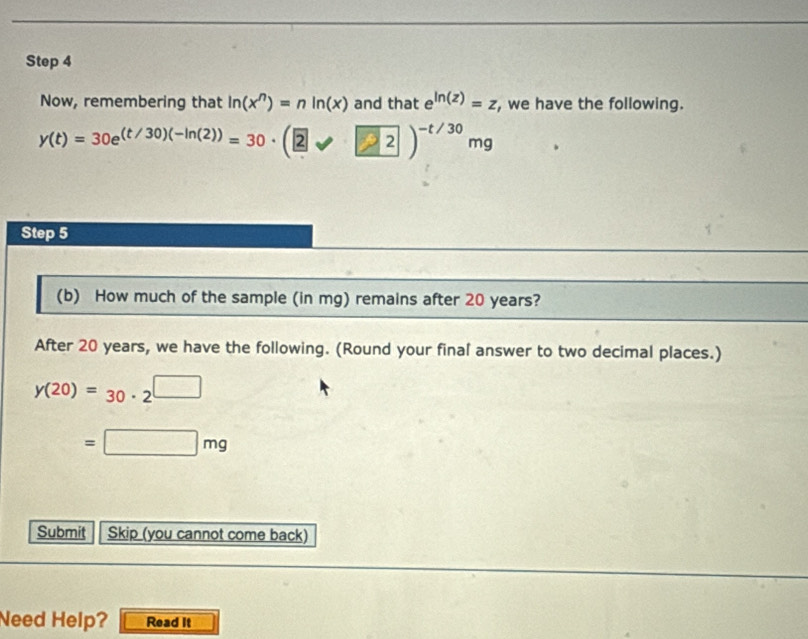 Now, remembering that ln (x^n)=nln (x) and that e^(ln (z))=z , we have the following.
y(t)=30e^((t/30)(-ln (2)))=30· (2surd 2)^-t/30mg
Step 5 
(b) How much of the sample (in mg) remains after 20 years? 
After 20 years, we have the following. (Round your final answer to two decimal places.)
y(20)=30· 2^(□)
=□ mg
Submit Skip (you cannot come back) 
Need Help? Read It