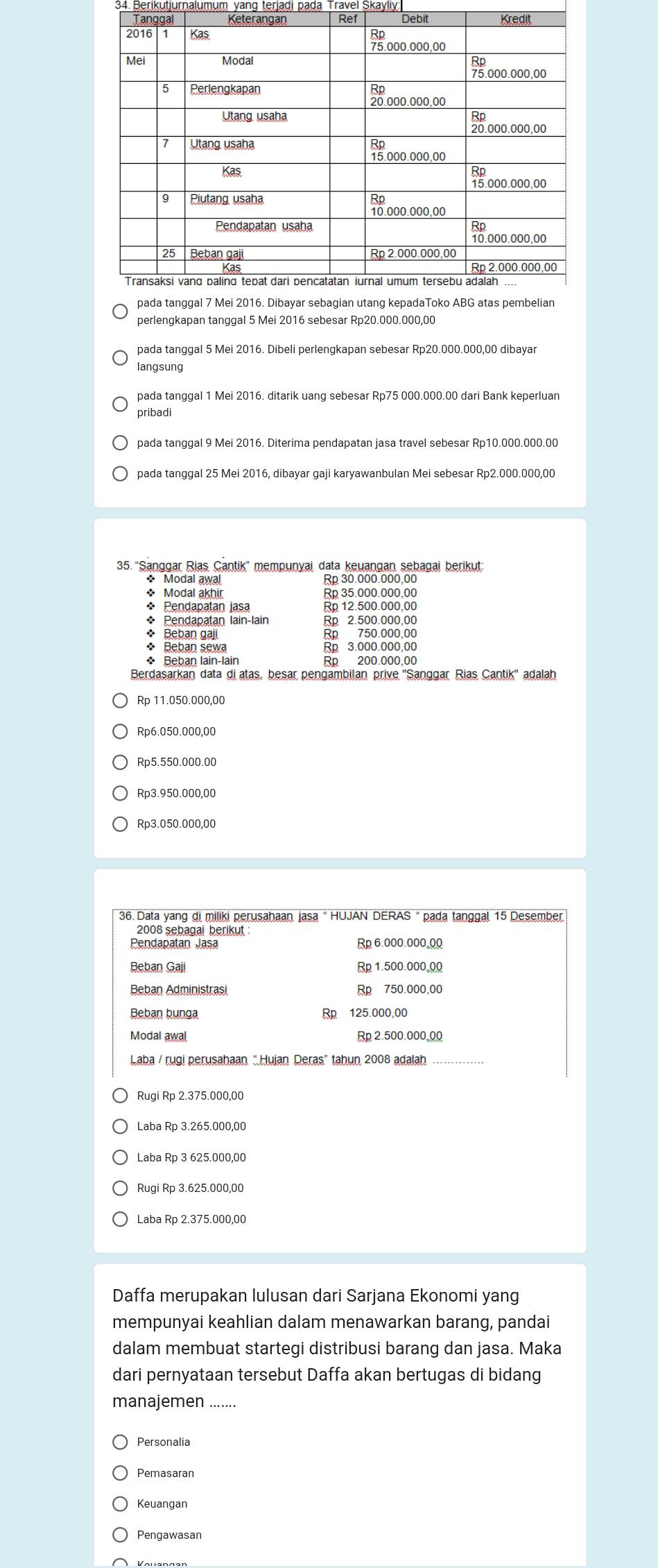 Berikutjurnalumum yang terjaḍi pada Travel
perlengkapan tanggal 5 Mei 2016 sebesar Rp20.000.000,00
pada tanggal 5 Mei 2016. Dibeli perlengkapan sebesar Rp20.000.000,00 dibayar
langsung
pada tanggal 1 Mei 2016. ditarik uang sebesar Rp75 000.000.00 dari Bank keperluan
pribadi
pada tanggal 9 Mei 2016. Diterima pendapatan jasa travel sebesar Rp10.000.000.00
pada tanggal 25 Mei 2016, dibayar gaji karyawanbulan Mei sebesar Rp2.000.000,00
35. “Sanggar Rias Cantik' mempunyai data keuangan sebagai berikut
* Modal awal Rp 30.000.000.00
* Modal akhir Rp 35.000.000,00
* Pendapatan jasa Rp 12.500.000,00
* Pendapatan lain-lain Rp 2.500.000,00
* Beban gaji Rp 750.000,00
* Beban sewa Rp 3.000.000.00
* Beban lain-lain Rp 200.000,00
Berdasarkan data diatas, besar pengambilan prive ''Sanggar Rias Cantik'' adalah
Rp 11.050.000,00
Rp6.050.000,00
Rp5.550.000.00
Rp3.950.000,00
Rp3.050.000,00
36. Data yang di miliki perusahaan jasa " HUJAN DERAS " pada tanggal 15 Desember
2008 sebagai berikut
Pendapatan Jasa Rp 6.000.000.00
Beban Gaji
Beban Administrasi Rp 750.000,00
Beban bunga R 125.000,00
Modal awal Rp 2.500.000,00
Laba / rugi perusahaan “Hujan Deras" tahun 2008 adalah_
Rugi Rp 2.375.000,00
Laba Rp 3.265.000,00
Laba Rp 3 625.000,00
Rugi Rp 3.625.000,00
Laba Rp 2.375.000,00
Daffa merupakan lulusan dari Sarjana Ekonomi yang
mempunyai keahlian dalam menawarkan barang, pandai
dalam membuat startegi distribusi barang dan jasa. Maka
dari pernyataan tersebut Daffa akan bertugas di bidang
manajemen_
Personalia
Keuangan
Pengawasan