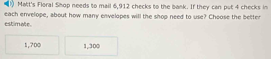 Matt's Floral Shop needs to mail 6,912 checks to the bank. If they can put 4 checks in
each envelope, about how many envelopes will the shop need to use? Choose the better
estimate.
1,700 1,300