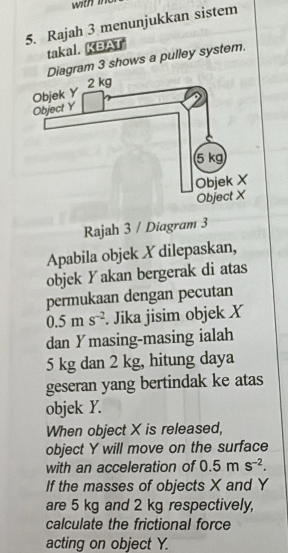 with le 
5. Rajah 3 menunjukkan sistem 
takal. KBAT 
gram 3 shows a pulley system. 
Rajah 3 / Diagram 3 
Apabila objek X dilepaskan, 
objek Yakan bergerak di atas 
permukaan dengan pecutan
0.5ms^(-2). Jika jisim objek X
dan Ymasing -masing ialah
5 kg dan 2 kg, hitung daya 
geseran yang bertindak ke atas 
objek Y. 
When object X is released, 
object Y will move on the surface 
with an acceleration of 0.5ms^(-2). 
If the masses of objects X and Y
are 5 kg and 2 kg respectively, 
calculate the frictional force 
acting on object Y.