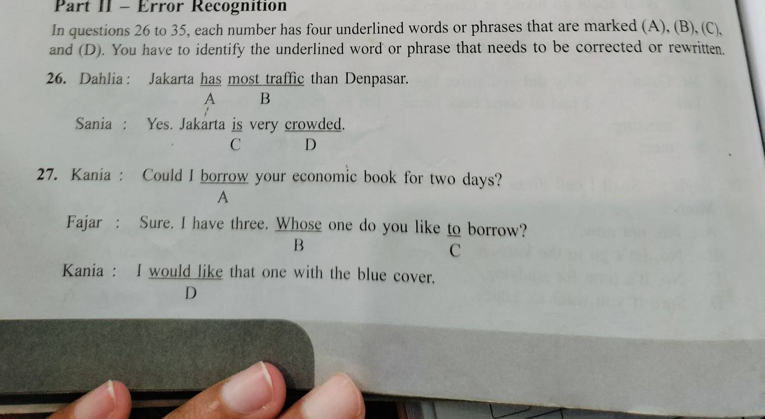 Part II - Error Recognition
In questions 26 to 35, each number has four underlined words or phrases that are marked (A), (B), (C),
and (D). You have to identify the underlined word or phrase that needs to be corrected or rewritten.
26. Dahlia : Jakarta has most traffic than Denpasar.
A B
Sania : Yes. Jakarta is very crowded.
C
D
27. Kania : Could I borrow your economic book for two days?
A
Fajar : Sure. I have three. Whose one do you like to borrow?
B
C
Kania : I would like that one with the blue cover.
D