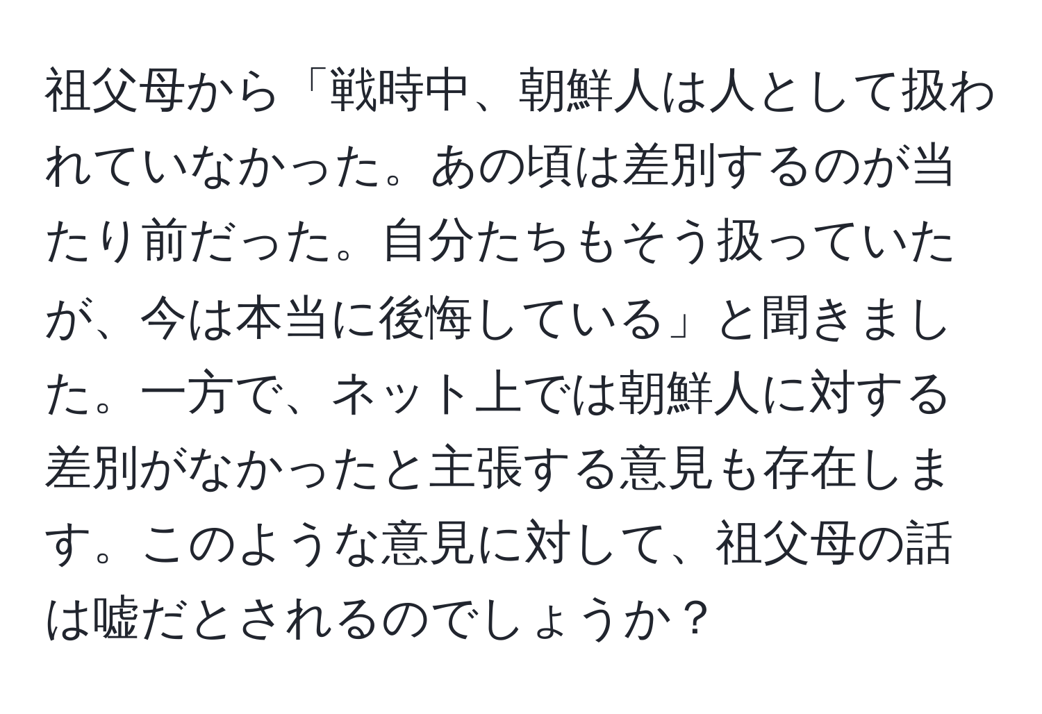 祖父母から「戦時中、朝鮮人は人として扱われていなかった。あの頃は差別するのが当たり前だった。自分たちもそう扱っていたが、今は本当に後悔している」と聞きました。一方で、ネット上では朝鮮人に対する差別がなかったと主張する意見も存在します。このような意見に対して、祖父母の話は嘘だとされるのでしょうか？