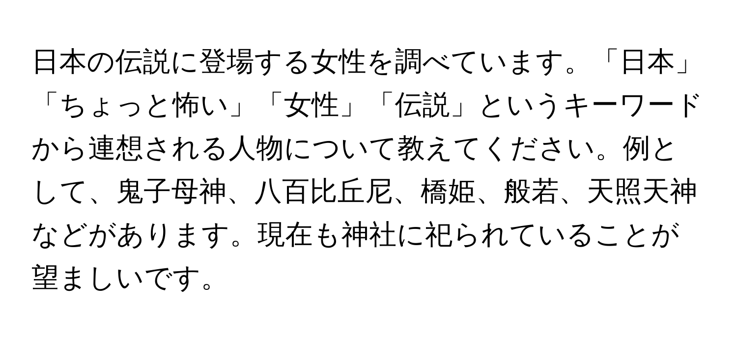 日本の伝説に登場する女性を調べています。「日本」「ちょっと怖い」「女性」「伝説」というキーワードから連想される人物について教えてください。例として、鬼子母神、八百比丘尼、橋姫、般若、天照天神などがあります。現在も神社に祀られていることが望ましいです。