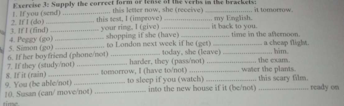 Supply the correct form or tense of the verbs in the brackets: 
1. If you (send) _this letter now, she (receive)_ 
it tomorrow. 
2. If I (do) _this test, I (improve) _... my English. 
a 3. If I (find) _your ring, I (give)_ 
it back to you. 
4. Peggy (go) _shopping if she (have)_ 
time in the afternoon. 
5. Simon (go) _to London next week if he (get) __a cheap flight. 
today, she (leave) him. 
6. If her boyfriend (phone/not) _the exam. 
7. If they (study/not) _harder, they (pass/not)_ 
8. If it (rain) _tomorrow, I (have to/not) _water the plants. 
9. You (be able/not) _to sleep if you (watch) _this scary film. 
10. Susan (can/ move/not)_ 
into the new house if it (be/not) _ready on 
time.